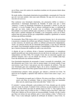119
um só Deus, esses três centros de consciência resultam em três pessoas dentro dessa
Divindade única.
De modo similar, a formulação doutrinária da pessoalidade e encarnação de Cristo diz
que ele é um num sentido e dois num outro diferente. Ou seja, ele é um em pessoa,
mas dois em naturezas.
Para esclarecer essa formulação doutrinária, nós precisamos definir os termos e
relacioná-los à formulação doutrinária da Trindade. O modo com que o termo
“natureza” é usado na formulação doutrinária da encarnação é similar ao com que
“essência” o é na da Trindade. Eles se referem à definição de algo, e a definição de
algo, por seu turno, muda de acordo com os atributos ou propriedades dele.
Pessoalidade é novamente definido pela consciência ou intelecto. Ora, a definição de
Deus inclui o atributo ontológico da Trindade e, por conseguinte, existe um só Deus,
embora haja três pessoas divinas que compartilham completa e igualmente os mesmo
atributos que definem adeidade.
Na encarnação, Deus Filho tomou sobre si a natureza humana; isto é, ele acrescentou
à sua pessoa o conjunto dos atributos que definem o homem. Ele fez isso sem misturar
as duas naturezas, de maneira que ambos os atributos permaneceram independentes.
Assim, sua natureza divina não foi diminuída pela humana, e essa não foi deificada
por aquela. Essa formulação também protege a imutabilidade de Deus Filho, uma vez
que a natureza humana não modifica em nada a sua outra divina.
A objeção de que os atributos divino e humano necessariamente se contradizem
quando possuídos por uma mesma pessoa erra em não levar em conta que os dois são
independentes em Deus Filho. Por exemplo, Cristo não era onisciente segundo seus
atributos humanos, mas o era em relação aos divinos, e isso é verdade ainda hoje.
Esses não deificaram seus atributos humanos.
Essa formulação doutrinária da encarnação é imune à acusação de contradição, visto
não afirmarmos que Cristo é um e dois ao mesmo tempo e no mesmo sentido. O que
asseveramos é que Cristo é uma pessoa com dois conjuntos de atributos. Visto que
essa formulação gera uma contradição lógica, ela se prova verdadeira se pudermos
demonstrar que Cristo é tanto Deus quanto homem através de exegesebíblica.
Consideraremos primeiro várias passagens que indicam a DEIDADE de Cristo. No
início de seu Evangelho, o apóstolo João refere-se a Jesus Cristo como o logos , ou a
Palavra:
“No princípio era aquele que é a Palavra. Ele estava com Deus, e era Deus. Ele
estava com Deus no princípio. Todas as coisas foram feitas por intermédio
dele; sem ele, nada do que existe teria sido feito.” (João1.1-3)
O versículo 1 começa afirmando a pré-existência de Cristo, dizendo que ele existira
antes do evento da criação. O próprio Cristo confessou sua pré-existência em João 8,
dizendo, “Eu lhes afirmo que antes de Abraão nascer, Eu Sou” (v. 58) A palavra Deus
(grego: theos) nesse verso se refere ao Pai, e “a Palavra estava com Deus” indica que
Cristo não é idêntico ao Pai em termos de sua pessoalidade. Contudo, ele não é menos
que Deus em termos de seus atributos, pois o verso continua a dizer, “a Palavra era
Deus.” Essa é uma indicação explícita da atribuição de deidade a Jesus Cristo. As
 