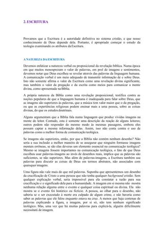 2.ESCRITURA
Provamos que a Escritura é a autoridade definitiva no sistema cristão, e que nosso
conhecimento de Deus depende dela. Portanto, é apropriado começar o estudo da
teologia examinando os atributos daEscritura.
A NATUREZA DA ESCRITURA
Devemos enfatizar a natureza verbal ou proposicional da revelação bíblica. Numa época
em que muitos menosprezam o valor de palavras, em prol de imagens e sentimentos,
devemos notar que Deus escolheu se revelar através das palavras da linguagem humana.
A comunicação verbal é um meio adequado de transmitir informação de e sobre Deus.
Isto não somente afirma o valor da Escritura como uma revelação divina significante,
mas também o valor da pregação e da escrita como meios para comunicar a mente
divina, como apresentada na Bíblia.
A própria natureza da Bíblia como uma revelação proposicional, testifica contra as
noções populares de que a linguagem humana é inadequada para falar sobre Deus, que
as imagens são superiores às palavras, que a música tem valor maior que o da pregação,
ou que as experiências religiosas podem ensinar mais a uma pessoa, sobre as coisas
divinas, do que os estudosdoutrinais.
Alguns argumentam que a Bíblia fala numa linguagem que produz vívidas imagens na
mente do leitor. Contudo, esta é somente uma descrição da reação de alguns leitores;
outros podem não responder do mesmo modo às mesmas passagens, embora eles
possam captar a mesma informação delas. Assim, isso não conta contra o uso de
palavras como a melhor forma de comunicação teológica.
Se imagens são superiores, então, por que a Bíblia não contém nenhum desenho? Não
seria a sua inclusão a melhor maneira de se assegurar que ninguém formasse imagens
mentais errôneas, se são elas deveras um elemento essencial na comunicação teológica?
Mesmo se imagens fossem importantes na comunicação teológica, o fato de que Deus
escolheu usar palavras-imagens ao invés de desenhos reais, implica que as palavras são
suficientes, se não superiores. Mas além de palavras-imagens, a Escritura também usa
palavras para discutir as coisas de Deus em termos abstratos, não associados com
quaisquerimagens.
Uma figura não vale mais do que mil palavras. Suponha que apresentemos um desenho
da crucificação de Cristo a uma pessoa que não tenha qualquer background cristão. Sem
qualquer explicação verbal, seria impossível para ela constatar a razão para sua
crucificação e o significado dela para a humanidade. A imagem em si mesma não mostra
nenhuma relação alguma entre o evento e qualquer coisa espiritual ou divina. Ela não
mostra se o evento foi histórico ou fictício. A pessoa, ao olhar para o desenho, não
saberia se o ser executado à morte era culpado de algum crime, e não haveria como
saber as palavras que ele falou enquanto estava na cruz. A menos que haja centenas de
palavras explicando a figura, a imagem, por si só, não tem nenhum significado
teológico. Mas, uma vez que há muitas palavras para explicá-la, alguém dificilmente
necessitará de imagem.
 