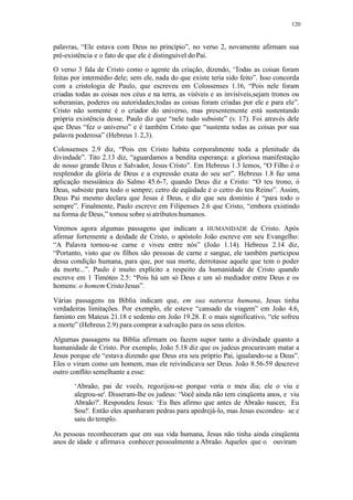 120
palavras, “Ele estava com Deus no princípio”, no verso 2, novamente afirmam sua
pré-existência e o fato de que ele é distinguível doPai.
O verso 3 fala de Cristo como o agente da criação, dizendo, ‘Todas as coisas foram
feitas por intermédio dele; sem ele, nada do que existe teria sido feito”. Isso concorda
com a cristologia de Paulo, que escreveu em Colossenses 1.16, “Pois nele foram
criadas todas as coisas nos céus e na terra, as visíveis e as invisíveis,sejam tronos ou
soberanias, poderes ou autoridades;todas as coisas foram criadas por ele e para ele”.
Cristo não somente é o criador do universo, mas presentemente está sustentando
própria existência desse. Paulo diz que “nele tudo subsiste” (v. 17). Foi através dele
que Deus “fez o universo” e é também Cristo que “sustenta todas as coisas por sua
palavra poderosa” (Hebreus 1.2,3).
Colossenses 2.9 diz, “Pois em Cristo habita corporalmente toda a plenitude da
divindade”. Tito 2.13 diz, “aguardamos a bendita esperança: a gloriosa manifestação
de nosso grande Deus e Salvador, Jesus Cristo”. Em Hebreus 1.3 lemos, “O Filho é o
resplendor da glória de Deus e a expressão exata do seu ser”. Hebreus 1.8 faz uma
aplicação messiânica do Salmo 45.6-7, quando Deus diz a Cristo: “O teu trono, ó
Deus, subsiste para todo o sempre; cetro de eqüidade é o cetro do teu Reino”. Assim,
Deus Pai mesmo declara que Jesus é Deus, e diz que seu domínio é “para todo o
sempre”. Finalmente, Paulo escreve em Filipenses 2.6 que Cristo, “embora existindo
na forma de Deus,” tomou sobre si atributos humanos.
Veremos agora algumas passagens que indicam a HUMANIDADE de Cristo. Após
afirmar fortemente a deidade de Cristo, o apóstolo João escreve em seu Evangelho:
“A Palavra tornou-se carne e viveu entre nós” (João 1.14). Hebreus 2.14 diz,
“Portanto, visto que os filhos são pessoas de carne e sangue, ele também participou
dessa condição humana, para que, por sua morte, derrotasse aquele que tem o poder
da morte...”. Paulo é muito explícito a respeito da humanidade de Cristo quando
escreve em 1 Timóteo 2.5: “Pois há um só Deus e um só mediador entre Deus e os
homens: o homem CristoJesus”.
Várias passagens na Bíblia indicam que, em sua natureza humana, Jesus tinha
verdadeiras limitações. Por exemplo, ele esteve “cansado da viagem” em João 4.6,
faminto em Mateus 21.18 e sedento em João 19.28. E o mais significativo, “ele sofreu
a morte” (Hebreus 2.9) para comprar a salvação para os seus eleitos.
Algumas passagens na Bíblia afirmam ou fazem supor tanto a divindade quanto a
humanidade de Cristo. Por exemplo, João 5.18 diz que os judeus procuravam matar a
Jesus porque ele “estava dizendo que Deus era seu próprio Pai, igualando-se a Deus”.
Eles o viram como um homem, mas ele reivindicava ser Deus. João 8.56-59 descreve
outro conflito semelhante a esse:
‘Abraão, pai de vocês, regozijou-se porque veria o meu dia; ele o viu e
alegrou-se'. Disseram-lhe os judeus: ‘Você ainda não tem cinqüenta anos, e viu
Abraão?'. Respondeu Jesus: ‘Eu lhes afirmo que antes de Abraão nascer, Eu
Sou!'. Então eles apanharam pedras para apedrejá-lo, mas Jesus escondeu- se e
saiu do templo.
As pessoas reconheceram que em sua vida humana, Jesus não tinha ainda cinqüenta
anos de idade e afirmava conhecer pessoalmente a Abraão. Aqueles que o ouviram
 