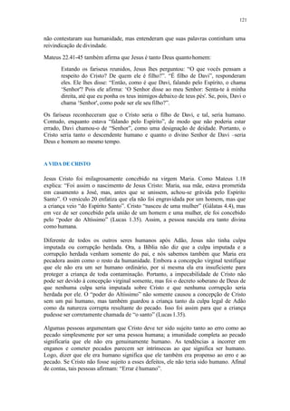 121
não contestaram sua humanidade, mas entenderam que suas palavras continham uma
reivindicação de divindade.
Mateus 22.41-45 também afirma que Jesus é tanto Deus quantohomem:
Estando os fariseus reunidos, Jesus lhes perguntou: “O que vocês pensam a
respeito do Cristo? De quem ele é filho?”. “É filho de Davi”, responderam
eles. Ele lhes disse: “Então, como é que Davi, falando pelo Espírito, o chama
‘Senhor'? Pois ele afirma: ‘O Senhor disse ao meu Senhor: Senta-te à minha
direita, até que eu ponha os teus inimigos debaixo de teus pés'. Se, pois, Davi o
chama ‘Senhor', como pode ser ele seu filho?”.
Os fariseus reconheceram que o Cristo seria o filho de Davi, e tal, seria humano.
Contudo, enquanto estava “falando pelo Espírito”, de modo que não poderia estar
errado, Davi chamou-o de “Senhor”, como uma designação de deidade. Portanto, o
Cristo seria tanto o descendente humano e quanto o divino Senhor de Davi –seria
Deus e homem ao mesmo tempo.
A VIDA DE CRISTO
Jesus Cristo foi milagrosamente concebido na virgem Maria. Como Mateus 1.18
explica: “Foi assim o nascimento de Jesus Cristo: Maria, sua mãe, estava prometida
em casamento a José, mas, antes que se unissem, achou-se grávida pelo Espírito
Santo”. O versículo 20 enfatiza que ela não foi engravidada por um homem, mas que
a criança veio “do Espírito Santo”. Cristo “nasceu de uma mulher” (Gálatas 4.4), mas
em vez de ser concebido pela união de um homem e uma mulher, ele foi concebido
pelo “poder do Altíssimo” (Lucas 1.35). Assim, a pessoa nascida era tanto divina
como humana.
Diferente de todos os outros seres humanos após Adão, Jesus não tinha culpa
imputada ou corrupção herdada. Ora, a Bíblia não diz que a culpa imputada e a
corrupção herdada venham somente do pai, e nós sabemos também que Maria era
pecadora assim como o resto da humanidade. Embora a concepção virginal testifique
que ele não era um ser humano ordinário, por si mesma ela era insuficiente para
proteger a criança de toda contaminação. Portanto, a impecabilidade de Cristo não
pode ser devido à concepção virginal somente, mas foi o decreto soberano de Deus de
que nenhuma culpa seria imputada sobre Cristo e que nenhuma corrupção seria
herdada por ele. O “poder do Altíssimo” não somente causou a concepção de Cristo
sem um pai humano, mas também guardou a criança tanto da culpa legal de Adão
como da natureza corrupta resultante do pecado. Isso foi assim para que a criança
pudesse ser corretamente chamada de “o santo” (Lucas 1.35).
Algumas pessoas argumentam que Cristo deve ter sido sujeito tanto ao erro como ao
pecado simplesmente por ser uma pessoa humana; a imunidade completa ao pecado
significaria que ele não era genuinamente humano. As tendências a incorrer em
enganos e cometer pecados parecem ser intrínsecas ao que significa ser humano.
Logo, dizer que ele era humano significa que ele também era propenso ao erro e ao
pecado. Se Cristo não fosse sujeito a esses defeitos, ele não teria sido humano. Afinal
de contas, tais pessoas afirmam: “Errar éhumano”.
 