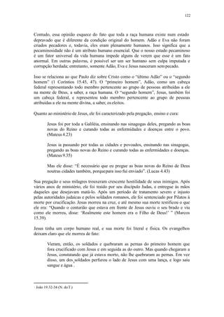 122
Contudo, essa opinião esquece do fato que toda a raça humana existe num estado
depravado que é diferente da condição original do homem. Adão e Eva não foram
criados pecadores e, todavia, eles eram plenamente humanos. Isso significa que a
pecaminosidade não é um atributo humano essencial. Que o nosso estado pecaminoso
é um fator universal da vida humana impede alguns de verem que esse é um fato
anormal. Em outras palavras, é possível ser um ser humano sem culpa imputada e
corrupção herdada; entretanto, somente Adão, Eva e Jesus nasceram sem pecado.
Isso se relaciona ao que Paulo diz sobre Cristo como o “último Adão” ou o “segundo
homem” (1 Coríntios 15.45, 47). O “primeiro homem”, Adão, como um cabeça
federal representando todo membro pertencente ao grupo de pessoas atribuídas a ele
na mente de Deus, a saber, a raça humana. O “segundo homem”, Jesus, também foi
um cabeça federal, e representou todo membro pertencente ao grupo de pessoas
atribuídas a ele na mente divina, a saber, os eleitos.
Quanto ao ministério de Jesus, ele foi caracterizado pela pregação, ensino e cura:
Jesus foi por toda a Galiléia, ensinando nas sinagogas deles, pregando as boas
novas do Reino e curando todas as enfermidades e doenças entre o povo.
(Mateus4.23)
Jesus ia passando por todas as cidades e povoados, ensinando nas sinagogas,
pregando as boas novas do Reino e curando todas as enfermidades e doenças.
(Mateus9.35)
Mas ele disse: “É necessário que eu pregue as boas novas do Reino de Deus
noutras cidades também, porquepara isso fui enviado”. (Lucas 4.43)
Sua pregação e seus milagres trouxeram crescente hostilidade de seus inimigos. Após
vários anos de ministério, ele foi traído por seu discípulo Judas, e entregue às mãos
daqueles que desejavam matá-lo. Após um período de tratamento severo e injusto
pelas autoridades judaicas e pelos soldados romanos, ele foi sentenciado por Pilatos à
morte por crucificação. Jesus morreu na cruz, e até mesmo sua morte testificou o que
ele era: “Quando o centurião que estava em frente de Jesus ouviu o seu brado e viu
como ele morreu, disse: ‘Realmente este homem era o Filho de Deus!’ ” (Marcos
15.39).
Jesus tinha um corpo humano real, e sua morte foi literal e física. Os evangelhos
deixam claro que ele morreu de fato:
Vieram, então, os soldados e quebraram as pernas do primeiro homem que
fora crucificado com Jesus e em seguida as do outro. Mas quando chegaram a
Jesus, constatando que já estava morto, não lhe quebraram as pernas. Em vez
disso, um dos soldados perfurou o lado de Jesus com uma lança, e logo saiu
sangue e água .
João 19.32-34 (N. doT.)
 