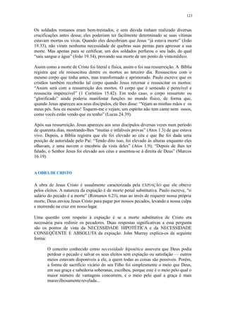 123
Os soldados romanos eram bem-treinados, e sem dúvida tinham realizado diversas
crucificações antes dessa; eles poderiam ter facilmente determinado se suas vítimas
estavam mortas ou vivas. Quando eles descobriam que Jesus “já estava morto” (João
19.33), não viram nenhuma necessidade de quebras suas pernas para apressar a sua
morte. Mas apenas para se certificar, um dos soldados perfurou o seu lado, do qual
“saiu sangue e água” (João 19.34), provando sua morte de um ponto de vistamédico.
Assim como a morte de Cristo foi literal e física, assim o foi sua ressurreição. A Bíblia
registra que ele ressuscitou dentre os mortos ao terceiro dia. Ressuscitou com o
mesmo corpo que tinha antes, mas transformado e aprimorado. Paulo escreve que os
cristãos também receberão tal corpo quando Jesus retornar e ressuscitar os mortos:
“Assim será com a ressurreição dos mortos. O corpo que é semeado é perecível e
ressuscita imperecível” (1 Coríntios 15.42). Em todo caso, o corpo ressurreto ou
“glorificado” ainda poderia manifestar funções no mundo físico, de forma que,
quando Jesus apareceu aos seus discípulos, ele lhes disse: “Vejam as minhas mãos e os
meus pés. Sou eu mesmo! Toquem-me e vejam; um espírito não tem carne nem ossos,
como vocês estão vendo que eu tenho” (Lucas 24.39).
Após sua ressurreição, Jesus apareceu aos seus discípulos diversas vezes num período
de quarenta dias, mostrando-lhes “muitas e infalíveis provas” (Atos 1.3) de que estava
vivo. Depois, a Bíblia registra que ele foi elevado ao céu e que lhe foi dada uma
posição de autoridade pelo Pai: “Tendo dito isso, foi elevado às alturas enquanto eles
olhavam, e uma nuvem o encobriu da vista deles” (Atos 1.9); “Depois de lhes ter
falado, o Senhor Jesus foi elevado aos céus e assentou-se à direita de Deus” (Marcos
16.19).
A OBRA DE CRISTO
A obra de Jesus Cristo é usualmente caracterizada pela EXPIAÇÃO que ele obteve
pelos eleitos. A natureza da expiação é de morte penal substitutiva. Paulo escreve, “o
salário do pecado é a morte” (Romanos 6.23), mas ao invés de requerer nossa própria
morte, Deus enviou Jesus Cristo para pagar por nossos pecados, levando a nossa culpa
e morrendo na cruz em nosso lugar.
Uma questão com respeito à expiação é se a morte substitutiva de Cristo era
necessária para redimir os pecadores. Duas respostas significativas a essa pergunta
são os pontos de vista da NECESSIDADE HIPOTÉTICA e da NECESSIDADE
CONSEQÜENTE E ABSOLUTA da expiação. John Murray explica-os da seguinte
forma:
O conceito conhecido como necessidade hipotética assevera que Deus podia
perdoar o pecado e salvar os seus eleitos sem expiação ou satisfação — outros
meios estavam disponíveis a ele, a quem todas as coisas são possíveis. Porém,
a forma de sacrifício vicário do seu Filho foi simplesmente o meio que Deus,
em sua graça e sabedoria soberanas, escolheu, porque este é o meio pelo qual o
maior número de vantagens concorrem, e o meio pelo qual a graça é mais
maravilhosamenterevelada...
 