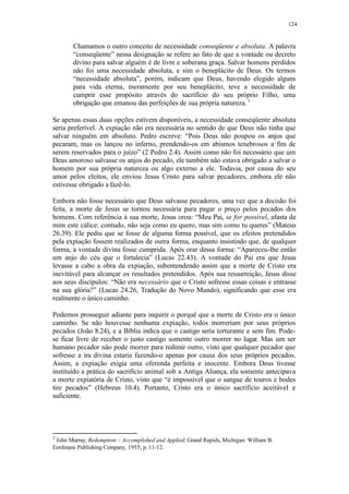 124
Chamamos o outro conceito de necessidade conseqüente e absoluta. A palavra
“conseqüente” nessa designação se refere ao fato de que a vontade ou decreto
divino para salvar alguém é de livre e soberana graça. Salvar homens perdidos
não foi uma necessidade absoluta, e sim o beneplácito de Deus. Os termos
“necessidade absoluta”, porém, indicam que Deus, havendo elegido alguns
para vida eterna, meramente por seu beneplácito, teve a necessidade de
cumprir esse propósito através do sacrifício do seu próprio Filho, uma
obrigação que emanou das perfeições de sua própria natureza.1
Se apenas essas duas opções estivem disponíveis, a necessidade conseqüente absoluta
seria preferível. A expiação não era necessária no sentido de que Deus não tinha que
salvar ninguém em absoluto. Pedro escreve: “Pois Deus não poupou os anjos que
pecaram, mas os lançou no inferno, prendendo-os em abismos tenebrosos a fim de
serem reservados para o juízo” (2 Pedro 2.4). Assim como não foi necessário que um
Deus amoroso salvasse os anjos do pecado, ele também não estava obrigado a salvar o
homem por sua própria natureza ou algo externo a ele. Todavia, por causa do seu
amor pelos eleitos, ele enviou Jesus Cristo para salvar pecadores, embora ele não
estivesse obrigado a fazê-lo.
Embora não fosse necessário que Deus salvasse pecadores, uma vez que a decisão foi
feita, a morte de Jesus se tornou necessária para pagar o preço pelos pecados dos
homens. Com referência à sua morte, Jesus orou: “Meu Pai, se for possível, afasta de
mim este cálice; contudo, não seja como eu quero, mas sim como tu queres” (Mateus
26.39). Ele pediu que se fosse de alguma forma possível, que os efeitos pretendidos
pela expiação fossem realizados de outra forma, enquanto insistindo que, de qualquer
forma, a vontade divina fosse cumprida. Após orar dessa forma: “Apareceu-lhe então
um anjo do céu que o fortalecia” (Lucas 22.43). A vontade do Pai era que Jesus
levasse a cabo a obra da expiação, subentendendo assim que a morte de Cristo era
inevitável para alcançar os resultados pretendidos. Após sua ressurreição, Jesus disse
aos seus discípulos: “Não era necessário que o Cristo sofresse essas coisas e entrasse
na sua glória?” (Lucas 24.26, Tradução do Novo Mundo), significando que esse era
realmente o único caminho.
Podemos prosseguir adiante para inquirir o porquê que a morte de Cristo era o único
caminho. Se não houvesse nenhuma expiação, todos morreriam por seus próprios
pecados (João 8.24), e a Bíblia indica que o castigo seria torturante e sem fim. Pode-
se ficar livre de receber o justo castigo somente outro morrer no lugar. Mas um ser
humano pecador não pode morrer para redimir outro, visto que qualquer pecador que
sofresse a ira divina estaria fazendo-o apenas por causa dos seus próprios pecados.
Assim, a expiação exigia uma oferenda perfeita e inocente. Embora Deus tivesse
instituído a prática do sacrifício animal sob a Antiga Aliança, ela somente antecipava
a morte expiatória de Cristo, visto que “é impossível que o sangue de touros e bodes
tire pecados” (Hebreus 10.4). Portanto, Cristo era o único sacrifício aceitável e
suficiente.
1
John Murray, Redemption – Accomplished and Applied; Grand Rapids, Michigan: William B.
Eerdmans Publishing Company, 1955; p. 11-12.
 