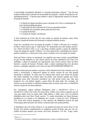 125
A necessidade conseqüente absoluta é a “posição protestante clássica”, 2
mas há uma
resposta melhor para a questão da necessidade da expiação. A partir da perspectiva do
supralapsarianismo, 3
o decreto para redimir o eleito é logicamente anterior ao decreto
da queda do homem:
1.A eleição de alguns pecadores para a salvação em Cristo; a condenação do
resto da humanidade pecadora.
2. A aplicação da obra redentora de Cristo aos pecadoreseleitos.
3. A redenção dos pecadores eleitos pela obra deCristo.
4. A queda do homem.
5. A criação do mundo e do homem.
A obra redentora de Cristo não foi uma reação ao pecado do homem; antes, Deus
decretou a queda do homem de forma que a expiação pudesse ocorrer.
Cristo foi “escolhido antes da criação do mundo” (1 Pedro 1.20) para ser o cordeiro
de Deus. Paulo escreve que a “vida eterna” foi “prometida antes dos tempos eternos”
aos “eleitos de Deus” (Tito 1.1,2), e que Deus escolheu aqueles a quem ele redimiria
“antes da criação do mundo” (Efésios 1.4). Deus determinou a identidade dos eleitos,
preferiu redimi-los, e selecionou Cristo como o redentor antes da criação do mundo.
Visto que Deus é eterno ou atemporal, isso significa que nunca existiu a possibilidade
de que ele não redimiria os seus eleitos através da morte substitutiva de Cristo. Em
realidade, o plano de redenção era logicamente uma certeza mesmo antes de Deus
decretar a queda do homem. Portanto, dada a ordem supralapsariana dos decretos
eternos, a expiação substitutiva de Cristo era uma NECESSIDADEABSOLUTA.
Embora muitas pessoas tendam a associar a obra redentora de Cristo somente com sua
morte e ressurreição, é impossível ignorar os outros eventos de sua vida quando
discutindo a redenção. As ações que ele realizou para salvar seus eleitos do pecado
não foram limitadas aos eventos após sua prisão, mas incluem aquelas que foram
realizadas antes dela. Devemos considerar sua vida inteira como uma vida cujo
propósito foi o de redimir aqueles a quem Deus lhe tinha dado. Por exemplo, até
mesmo seu ato de adotar os atributos humanos para se tornar como nós e se identificar
conosco é parte de sua obra redentora.
Por conseguinte, alguns teólogos distinguem entre a OBEDIÊNCIA ATIVA e a
OBEDIÊNCIA PASSIVA de Cristo em nosso favor. Ambos esses termos sugerem que ele
veio para lograr êxito no ponto onde Adão falhou, a saber, para viver em perfeita
obediência para com Deus. Paulo escreve: “E, sendo encontrado em forma humana,
humilhou-se a si mesmo e foi obediente até a morte, e morte de cruz!” (Filipenses
2.8). Esses dois termos designam os dois aspectos da obediência através da qual
Cristo pagou pelos pecados dos eleitos e alcançou para eles justiça perfeita.
A obediência ativa de Cristo refere-se à sua perfeita devoção em nosso favor às leis
divinas. Ele satisfez completamente as exigências morais de Deus, que, por sua vez,
credita tal justiça àqueles que crerem em Cristo. Romanos 5.19 diz: “Logo, assim
2
Ibid., p.11.
3
Provamos anteriormente a verdade do supralapsarianismo, oposto ao infralapsarianismo.
 