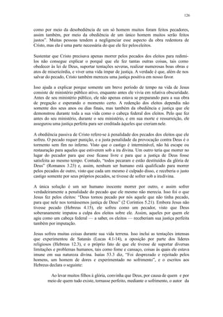 126
como por meio da desobediência de um só homem muitos foram feitos pecadores,
assim também, por meio da obediência de um único homem muitos serão feitos
justos”. Muitas pessoas tendem a negligenciar esse aspecto da obra redentora de
Cristo, mas ela é uma parte necessária do que ele fez peloseleitos.
Sustentar que Cristo precisava apenas morrer pelos pecados dos eleitos para redimi-
los não consegue explicar o porquê que ele fez tantas outras coisas, tais como
obedecer às lei de Deus, suportar tentações severas, realizar numerosas boas obras e
atos de misericórdia, e viver uma vida ímpar de justiça. A verdade é que, além de nos
salvar do pecado, Cristo também mereceu uma justiça positiva em nosso favor.
Isso ajuda a explicar porque somente um breve período de tempo na vida de Jesus
consiste de ministério público ativo, enquanto antes ele vivia em relativa obscuridade.
Antes de seu ministério público, ele não apenas estava se preparando para a sua obra
de pregação e esperando o momento certo. A redenção dos eleitos dependia não
somente dos seus anos ou dias finais, mas também da obediência e justiça que ele
demonstrou durante toda a sua vida como o cabeça federal dos eleitos. Pelo que fez
antes do seu ministério, durante o seu ministério, e em sua morte e ressurreição, ele
assegurou uma justiça perfeita para ser creditada àqueles que creriam nele.
A obediência passiva de Cristo refere-se à penalidade dos pecados dos eleitos que ele
sofreu. O pecado requer punição, e a justa penalidade da provocação contra Deus é o
tormento sem fim no inferno. Visto que o castigo é interminável, não há escape ou
restauração para aqueles que estiverem sob a ira divina. Um outro teria que morrer no
lugar do pecador para que esse ficasse livre e para que a justiça de Deus fosse
satisfeita ao mesmo tempo. Contudo, “todos pecaram e estão destituídos da glória de
Deus” (Romanos 3.23) e, assim, nenhum ser humano está qualificado para morrer
pelos pecados de outro, visto que cada um mesmo é culpado disso, e receberia o justo
castigo somente por seus próprios pecados, se tivesse de sofrer sob a iradivina.
A única solução é um ser humano inocente morrer por outro, e assim sofrer
verdadeiramente a penalidade do pecado que ele mesmo não merecia. Isso foi o que
Jesus fez pelos eleitos: “Deus tornou pecado por nós aquele que não tinha pecado,
para que nele nos tornássemos justiça de Deus” (2 Coríntios 5.21). Embora Jesus não
tivesse pecado (Hebreus 4.15), ele sofreu como um pecador, visto que Deus
soberanamente imputou a culpa dos eleitos sobre ele. Assim, aqueles por quem ele
agiu como um cabeça federal — a saber, os eleitos — receberiam sua justiça perfeita
também por imputação.
Jesus sofreu muitas coisas durante sua vida terrena. Isso inclui as tentações intensas
que experimentou de Satanás (Lucas 4.1-14), a oposição por parte dos líderes
religiosos (Hebreus 12.3), e o próprio fato de que ele tivesse de suportar diversas
limitações e problemas humanos, tais como fome e cansaço, coisas às quais ele estava
imune em sua natureza divina. Isaías 53.3 diz, “Foi desprezado e rejeitado pelos
homens, um homem de dores e experimentado no sofrimento”, e o escritos aos
Hebreus declara o seguinte:
Ao levar muitos filhos à glória, convinha que Deus, por causa de quem e por
meio de quem tudo existe, tornasse perfeito, mediante o sofrimento, o autor da
 