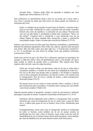 127
salvação deles… Embora sendo Filho, ele aprendeu a obedecer por meio
daquilo que sofreu (Hebreus 2.10, 5.8).
Seus sofrimentos se intensificaram desde a hora de sua prisão até a morte sobre a
cruz. Essa é a porção de tempo que mais temos em mente quando nos referimos ao
sofrimento de Cristo:
Então, os soldados do governador levaram Jesus ao Pretório e reuniram toda a
tropa ao seu redor. Tiraram-lhe as vestes e puseram nele um manto vermelho;
fizeram uma coroa de espinhos e a colocaram em sua cabeça. Puseram uma
vara em sua mão direita e, ajoelhando-se diante dele, zombavam: “Salve, rei
dos judeus!” Cuspiram nele e, tirando-lhe a vara, batiam-lhe com ela na
cabeça. Depois de terem zombado dele, tiraram-lhe o manto e vestiram-lhe
suas próprias roupas. Então o levaram para crucificá-lo (Mateus 27.27-31).
Embora o que Jesus tivesse de sofrer aqui fosse doloroso e humilhante, e grandemente
diferente do tratamento apropriado a Deus Filho, ele, todavia, suportou tudo isso pelos
seus eleitos. Mas não tinha acabo, pois após tudo isso, “o levaram para crucificá-lo”
(v. 31). A crucificação era uma forma de infligir morte que produzia sofrimento
extremo para a vítima.
Ainda mais terrível do que a dor física foi o sofrimento espiritual ou psicológico de
carregar a culpa dos eleitos. Jesus era perfeitamente santo e sem pecado; ele nunca
tinha sentido os efeitos do pecado sobre a consciência. Mas naquela hora Deus
imputou sobre ele todo o peso da culpa doseleitos:
Todos nós, tal qual ovelhas, nos desviamos, cada um de nós se voltou para o
seu próprio caminho; e o Senhor fez cair sobre ele a iniqüidade de todos nós...
Por isso eu lhe darei uma porção entre os grandes, e ele dividirá os despojos
com os fortes, porquanto ele derramou sua vida até a morte, e foi contado entre
os transgressores. Pois ele levou o pecado de muitos, e pelos transgressores
intercedeu (Isaías 53.6,12).
Ele mesmo levou em seu corpo os nossos pecados sobre o madeiro, a fim de
que morrêssemos para os pecados e vivêssemos para a justiça; por suas feridas
vocês foram curados (1 Pedro2.24).
Algumas pessoas podem se perguntar o porquê a morte de uma pessoa é suficiente
para pagar os pecados de muitas. Aresposta é encontrada em Romanos 5.15, 18-19:
Entretanto, não há comparação entre a dádiva e a transgressão. Pois se muitos
morreram por causa da transgressão de um só, muito mais a graça de Deus,
isto é, a dádiva pela graça de um só homem, Jesus Cristo, transbordou para
muitos!
Conseqüentemente, assim como uma só transgressão resultou na condenação
de todos os homens, assim também um só ato de justiça resultou na
justificação que traz vida a todos os homens. Logo, assim como por meio da
desobediência de um só homem muitos foram feitos pecadores, assim também,
por meio da obediência de um único homem muitos serão feitos justos.
 