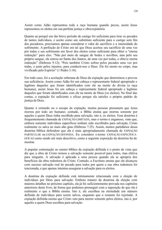 128
Assim como Adão representou toda a raça humana quando pecou, assim Jesus
representou os eleitos em sua perfeita justiça e obraexpiatória.
Quanto ao porquê um tão breve período de castigo foi suficiente para tirar os pecados
de tantos indivíduos, e aceito como um substituto suficiente para o castigo sem fim
dos pecadores, precisamos apenas considerar o valor do sacrifício e a intensidade do
sofrimento. A perfeição de Cristo era tal que Deus aceitou seu sacrifício de uma vez
por todas e seu sofrimento em favor dos eleitos como suficiente para obter a “eterna
redenção” para eles: “Não por meio de sangue de bodes e novilhos, mas pelo seu
próprio sangue, ele entrou no Santo dos Santos, de uma vez por todas, e obteve eterna
redenção” (Hebreus 9.12); “Pois também Cristo sofreu pelos pecados uma vez por
todas, o justo pelos injustos, para conduzir-nos a Deus. Ele foi morto no corpo, mas
vivificado pelo Espírito” (1 Pedro 3.18).
Em todo caso, foi a aceitação soberana de Deus da expiação que determinou e provou
sua suficiência. Assim como Adão foi um cabeça e representante federal apropriado e
legítimo daqueles que foram identificados com ele na mente de divina (a raça
humana), assim Jesus foi um cabeça e representante federal apropriado e legítimo
daqueles que foram identificados com ele na mente de Deus (os eleitos). No final das
contas, a expiação foi suficiente e eficaz porque ela satisfez o próprio padrão de
justiça de Deus.
Quanto à extensão ou o escopo da expiação, muitas pessoas presumem que Jesus
morreu por todo ser humano; contudo, a Bíblia ensina que morreu somente por
aqueles a quem Deus tinha escolhido para salvação, isto é, os eleitos. Essa doutrina é
frequentemente chamada de EXPIAÇÃO LIMITADA, mas o termo é enganoso, visto que,
embora somente indivíduos específicos tenham sido escolhidos para salvação, Cristo
realmente os salva no mais alto grau (Hebreus 7.25). Assim, muitos partidários dessa
doutrina bíblica defendem que ela é mais apropriadamente chamada de EXPIAÇÃO
PARTICULAR ou EXPIAÇÃO DEFINIDA. Eu considero o termo EXPIAÇÃO ESPECÍFICA
EFICAZ como sendo até mais descritivo, como a seguinte exposição da doutrina há de
mostrar.
A popular contestação ao ensino bíblico da expiação definida é o ponto de vista que
diz que a obra de Cristo tornou a salvação somente possível para todos, mas efetiva
para ninguém. A salvação é aplicada a uma pessoa quando ela se apropria dos
benefícios da obra redentora de Cristo. Contudo, a Escritura ensina que ele alcançou
com sucesso salvação real do pecado para todos por quem a sua obra redentora foi
tencionada, e que apenas intentou assegurar a salvação para os eleitos.
A doutrina da expiação definida está intimamente relacionada com a eleição de
indivíduos por Deus para salvação. Embora tratarei da doutrina da eleição com
maiores detalhes no próximo capítulo, ela já foi suficientemente provada nos capítulos
anteriores deste livro, de forma que podemos prosseguir com a suposição de que ela é
realmente o que a Bíblia ensina. Isto é, ele escolheu na eternidade um número
definido de indivíduos para serem salvos, enquanto que o restante foi rejeitado. A
expiação definida ensina que Cristo veio para morrer somente pelos eleitos, isto é, por
aqueles a quem Deus escolheu para salvação.
 