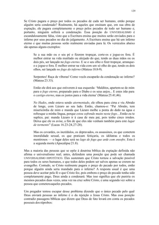 129
Se Cristo pagara o preço por todos os pecados de cada ser humano, então porque
alguém seria condenado? Realmente, há aqueles que ensinam que, em sua obra de
expiação, ele pagara completamente o preço pelos pecados de todo ser humano e,
portanto, ninguém sofrerá a condenação. Essa posição do UNIVERSALISMO é
escandalosamente falsa, visto que a Escritura ensina que muitos serão enviados para o
inferno por seus pecados no dia do julgamento. A Escritura ensina que há um inferno
eterno e que muitas pessoas serão realmente enviadas para lá. Os versículos abaixo
são apenas alguns exemplos:
Se a sua mão ou o seu pé o fizerem tropeçar, corte-os e jogue-os fora. É
melhor entrar na vida mutilado ou aleijado do que, tendo as duas mãos ou os
dois pés, ser lançado no fogo eterno. E se o seu olho o fizer tropeçar, arranque-
o e jogue-o fora. É melhor entrar na vida com um só olho do que, tendo os dois
olhos, ser lançado no fogo do inferno (Mateus 18.8-9).
Serpentes! Raça de víboras! Como vocês escaparão da condenação ao inferno?
(Mateus23.33).
Então ele dirá aos que estiverem à sua esquerda: ‘Malditos, apartem-se de mim
para o fogo eterno, preparado para o Diabo e os seus anjos... E estes irão para
o castigo eterno, mas os justos para a vida eterna’ (Mateus25.41,46).
No Hades, onde estava sendo atormentado, ele olhou para cima e viu Abraão
de longe, com Lázaro ao seu lado. Então, chamou-o: “Pai Abraão, tem
misericórdia de mim e manda que Lázaro molhe a ponta do dedo na água e
refresque a minha língua, porque estou sofrendo muito neste fogo…Então eu te
suplico, pai: manda Lázaro ir à casa de meu pai, pois tenho cinco irmãos.
Deixa que ele os avise, a fim de que eles não venham também para este lugar
de tormento” (Lucas 16.23-24,27-28).
Mas os covardes, os incrédulos, os depravados, os assassinos, os que cometem
imoralidade sexual, os que praticam feitiçaria, os idólatras e todos os
mentirosos — o lugar deles será no lago de fogo que arde com enxofre. Esta é
a segunda morte (Apocalipse 21.8).
Mas a maioria das pessoas que se opõe à doutrina bíblica da expiação definida não
afirma o universalismo real; antes, defendem uma posição que pode ser chamada
UNIVERSALISMO HIPOTÉTICO. Eles sustentam que Cristo tornou a salvação possível
para todos os seres humanos, e que todos deles podem ser salvos apenas se crerem no
evangelho. Contudo, se Cristo realmente pagara o preço do pecado por todos, então
porque alguém ainda seria mandado para o inferno? A resposta usual é que uma
pessoa deve aceitar pela fé o que Cristo fez, pois embora o preço do pecado tenha sido
completamente pago, Deus ainda a condenará. Mas isso significa que ele puniria os
mesmos pecados duas vezes, uma vez na cruz sobre Cristo, e uma segunda vez sobre a
pessoa que cometeraaqueles pecados.
Um pregador tentou escapar desse problema dizendo que o único pecado pelo qual
Deus enviará pessoas ao inferno é o da rejeição a Jesus Cristo. Mas essa posição
contradiz passagens bíblicas que dizem que Deus de fato levará em conta os pecados
pessoais dos réprobos:
 