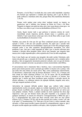 130
Portanto, a ira de Deus é revelada dos céus contra toda impiedade e injustiça
dos homens que suprimem a verdade pela injustiça, pois o que de Deus se
pode conhecer é manifesto entre eles, porque Deus lhes manifestou (Romanos
1.18-19).
Porque vocês podem estar certos disto: nenhum imoral, ou impuro, ou
ganancioso, que é idólatra, tem herança no Reino de Cristo e de Deus.
Ninguém os engane com palavras tolas, pois é por causa dessas coisas que a ira
de Deus vem sobre os que vivem na desobediência (Efésios5.5-6).
Assim, façam morrer tudo o que pertence à natureza terrena de vocês:
imoralidade sexual, impureza, paixão, desejos maus e a ganância, que é
idolatria. É por causa dessas coisas que vem a ira de Deus sobre os que vivem
na desobediência (Colossenses 3.5,6).
Também, esse ponto de vista que diz que Deus condenará pessoas apenas por sua
rejeição a Cristo, e não por seus pecados pessoais, faz supor que o pecado mais
fundamental e mais comum de incredulidade é aquele que Cristo não conseguiu pagar,
tornando assim a sua obra expiatória desesperadamente incompleta. Um outro
problema é que, visto que a culpa imputada de Adão é por si mesma suficiente para
condenar, a posição desse pregador infere, talvez sem intenção, que ninguém mais
nasceu com a culpa imputada após a obra expiatória de Cristo tersido completada.
Essa é uma ilação que até mesmo esse pregador não pode aceitar. Entretanto, pelo
menos ele percebe que a expiação de Cristo fez um pagamento real e completo pelos
pecados, e não um pagamento meramente potencial; contudo, uma vez que ele insistiu
em afirmar a expiação universal, sua posição se tornou inconsistente e anti-bíblica.
O universalismo real é claramente falso e herético, mas o universalismo hipotético
parece para muitas pessoas como a posição que melhor se encaixa com a justiça, visto
que todos têm uma chance de serem salvos. Mas, como confirmamos anteriormente,
ao discutirmos a depravação total do homem (Romanos 3.10-12, 23), o homem está
num estado de morte espiritual (Efésios 2.1). Se for assim, não há possibilidade
nenhuma de que alguém terá fé positiva em Cristo se deixado a si mesmo. Isso
significa que, a menos que Deus escolhesse quem receberia a salvação através da
eleição soberana, e os redimisse através da expiação definida, ninguém seria salvo,
visto que ninguém aceitaria a Cristo.
Adversários da expiação definida podem alegar que, embora todos estejam
espiritualmente mortos em pecado, alguns na verdade respondem em fé a Cristo, não
porque fossem escolhidos para salvação, mas porque eles decidiram ser salvos por
suas próprias vontades. Porém, o próprio sentido de morte espiritual faz disso algo
impossível, visto que um homem morto não pode responder a ou cooperar com
qualquer assistência, ou mesmo de solicitá-la. Consequentemente, a Bíblia diz que a
fé e o arrependimento são coisas que Deus concede como dons aos seus eleitos
(Efésios 2.8,9; 2 Timóteo 2.25-26), mas ele não concede isso a todos, e assim “a fé não
é de todos” (2 Tessalonicenses 3.2). Visto que a fé em Cristo é o único caminho para
salvação, e é Deus quem escolhe a quem concede fé e arrependimento, segue-se que é
ele quem escolhe aqueles que recebem a salvação, e não os próprios indivíduos.
 