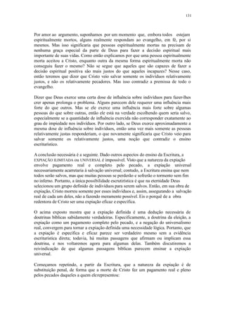 131
Por amor ao argumento, suponhamos por um momento que, embora todos estejam
espiritualmente mortos, alguns realmente respondam ao evangelho, em fé, por si
mesmos. Mas isso significaria que pessoas espiritualmente mortas na precisam de
nenhuma graça especial da parte de Deus para fazer a decisão espiritual mais
importante de suas vidas. Como então explicamos por que uma pessoa espiritualmente
morta aceitou a Cristo, enquanto outra da mesma forma espiritualmente morta não
conseguiu fazer o mesmo? Não se segue que aqueles que são capazes de fazer a
decisão espiritual positiva são mais justos do que aqueles incapazes? Nesse caso,
então teremos que dizer que Cristo veio salvar somente os indivíduos relativamente
justos, e não os relativamente pecadores. Mas isso contradiz a premissa de todo o
evangelho.
Dizer que Deus exerce uma certa dose de influência sobre indivíduos para fazer-lhes
crer apenas prolonga o problema. Alguns parecem dele requerer uma influência mais
forte do que outros. Mas se ele exerce uma influência mais forte sobre algumas
pessoas do que sobre outras, então ele está na verdade escolhendo quem seria salvo,
especialmente se a quantidade de influência exercida não corresponder exatamente ao
grau de impiedade nos indivíduos. Por outro lado, se Deus exerce aproximadamente a
mesma dose de influência sobre indivíduos, então uma vez mais somente as pessoas
relativamente justas responderiam, o que novamente significaria que Cristo veio para
salvar somente os relativamente justos, uma noção que contradiz o ensino
escriturístico.
A conclusão necessária é a seguinte. Dado outros aspectos do ensino da Escritura, a
EXPIAÇÃO ILIMITADA ou UNIVERSAL é impossível. Visto que a natureza da expiação
envolve pagamento real e completo pelo pecado, a expiação universal
necessariamente acarretaria à salvação universal; contudo, a Escritura ensina que nem
todos serão salvos, mas que muitas pessoas se perderão e sofrerão o tormento sem fim
no inferno. Portanto, a única possibilidade escrutirística é que na eternidade Deus
selecionou um grupo definido de indivíduos para serem salvos. Então, em sua obra de
expiação, Cristo morreu somente por esses indivíduos e, assim, assegurando a salvação
real de cada um deles, não a fazendo meramente possível. Eis o porquê de a obra
redentora de Cristo ser uma expiação eficaz e específica.
O acima exposto mostra que a expiação definida é uma dedução necessária de
doutrinas bíblicas sabidamente verdadeiras. Especificamente, a doutrina da eleição, a
expiação como um pagamento completo pelo pecado, e a negação do universalismo
real, convergem para tornar a expiação definida uma necessidade lógica. Portanto, que
a expiação é específica e eficaz parece ser verdadeiro mesmo sem a evidência
escriturística direta; todavia, há muitas passagens que afirmam ou implicam essa
doutrina, e nos voltaremos agora para algumas delas. Também discutiremos a
reivindicação de que algumas passagens bíblicas parecem ensinar a expiação
universal.
Começamos repetindo, a partir da Escritura, que a natureza da expiação é de
substituição penal, de forma que a morte de Cristo fez um pagamento real e pleno
pelos pecados daqueles a quem elerepresentou:
 