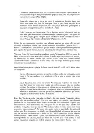 132
Cuidem de vocês mesmos e de todo o rebanho sobre o qual o Espírito Santo os
colocou como bispos, para pastorearem a igreja de Deus, que ele comprou com
o seu próprio sangue (Atos 20.28).
Acaso não sabem que o corpo de vocês é santuário do Espírito Santo que
habita em vocês, que lhes foi dado por Deus, e que vocês não são de si
mesmos? Vocês foram comprados por alto preço. Portanto, glorifiquem a
Deus com o seu próprio corpo (1 Coríntios6.19-20).
E eles cantavam um cântico novo: “Tu és digno de receber o livro e de abrir os
seus selos, pois foste morto, e com teu sangue compraste para Deus gente de
toda tribo, língua, povo e nação. Tu os constituíste reino e sacerdotes para o
nosso Deus, e eles reinarão sobre a terra” (Apocalipse5.9,10).
Cristo fez um pagamento completo para adquirir aqueles por quem ele morreu;
portanto, a linguagem dessas e de outras passagens semelhantes (Marcos 10.45; 1
Pedro 1.18,19) exclui a conclusão de que ele tornou a salvação meramente possível
para aqueles por quem morreu, mas que fez com que a salvação fosse real para eles.
Visto que Cristo foi “morto desde a criação do mundo” (Apocalipse 13.8) na mente de
Deus, e sua morte lhe deu possessão legal real de todos aqueles por quem ele morreu,
as identidades de todos aqueles que seriam salvos tinha sido imutavelmente
determinada desde a eternidade. Cristo então veio no tempo histórico para morrer
somente por essesindivíduos.
Outra clara indicação da expiação definida vem de João 10.14-15, 25-29, onde Jesus
diz o seguinte:
Eu sou o bom pastor; conheço as minhas ovelhas, e elas me conhecem, assim
como o Pai me conhece e eu conheço o Pai; e dou a minha vida pelas
ovelhas...
Eu já lhes disse, mas vocês não crêem. As obras que eu realizo em nome de
meu Pai falam por mim, mas vocês não crêem, porque não são minhas
ovelhas. As minhas ovelhas ouvem a minha voz; eu as conheço, e elas me
seguem. Eu lhes dou a vida eterna, e elas jamais perecerão; ninguém as poderá
arrancar da minha mão. Meu Pai, que as deu para mim, é maior do que todos;
ninguém as pode arrancar da mão de meuPai.
Jesus diz, “Eu dou a minha vida pelas ovelhas”, e diz para alguns, “Vocês não crêem,
porque não são minhas ovelhas”. Ele veio para morrer por aquelas, mas algumas
pessoas não são suas ovelhas; logo, ele não morreu por todo ser humano. Aqueles que
são ovelhas de Cristo pertencem a ele, visto que o Pai “as deu para [ele]”, e todas elas
crerão no evangelho, visto que ele diz: “As minhas ovelhas ouvem a minha voz; eu as
conheço, e elas me seguem”. Por outro lado, assim como as identidades dos eleitos já
tinham sido determinadas na eternidade, não há possibilidade alguma de que aqueles
que não são suas ovelhas creiam, e assim ele diz: “Vocês não crêem, porque não são
minhas ovelhas”. Todos aqueles a quem Deus escolheu serão salvos, e uma vez salvos,
nunca perderão sua salvação, visto que Jesus diz: “Eu lhes dou a vida eterna, e elas
jamais perecerão; ninguém as poderá arrancar da minha mão”. Assim, em
 