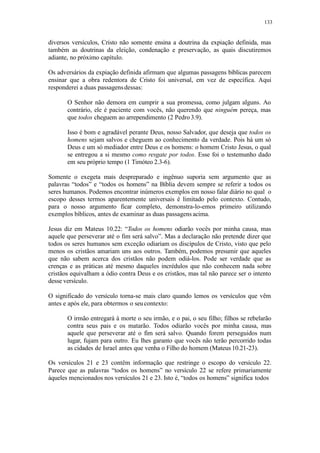133
diversos versículos, Cristo não somente ensina a doutrina da expiação definida, mas
também as doutrinas da eleição, condenação e preservação, as quais discutiremos
adiante, no próximo capítulo.
Os adversários da expiação definida afirmam que algumas passagens bíblicas parecem
ensinar que a obra redentora de Cristo foi universal, em vez de específica. Aqui
responderei a duas passagensdessas:
O Senhor não demora em cumprir a sua promessa, como julgam alguns. Ao
contrário, ele é paciente com vocês, não querendo que ninguém pereça, mas
que todos cheguem ao arrependimento (2 Pedro 3.9).
Isso é bom e agradável perante Deus, nosso Salvador, que deseja que todos os
homens sejam salvos e cheguem ao conhecimento da verdade. Pois há um só
Deus e um só mediador entre Deus e os homens: o homem Cristo Jesus, o qual
se entregou a si mesmo como resgate por todos. Esse foi o testemunho dado
em seu próprio tempo (1 Timóteo 2.3-6).
Somente o exegeta mais despreparado e ingênuo suporia sem argumento que as
palavras “todos” e “todos os homens” na Bíblia devem sempre se referir a todos os
seres humanos. Podemos encontrar inúmeros exemplos em nosso falar diário no qual o
escopo desses termos aparentemente universais é limitado pelo contexto. Contudo,
para o nosso argumento ficar completo, demonstra-lo-emos primeiro utilizando
exemplos bíblicos, antes de examinar as duas passagens acima.
Jesus diz em Mateus 10.22: “Todos os homens odiarão vocês por minha causa, mas
aquele que perseverar até o fim será salvo”. Mas a declaração não pretende dizer que
todos os seres humanos sem exceção odiariam os discípulos de Cristo, visto que pelo
menos os cristãos amariam uns aos outros. Também, podemos presumir que aqueles
que não sabem acerca dos cristãos não podem odiá-los. Pode ser verdade que as
crenças e as práticas até mesmo daqueles incrédulos que não conhecem nada sobre
cristãos equivalham a ódio contra Deus e os cristãos, mas tal não parece ser o intento
desse versículo.
O significado do versículo torna-se mais claro quando lemos os versículos que vêm
antes e após ele, para obtermos o seucontexto:
O irmão entregará à morte o seu irmão, e o pai, o seu filho; filhos se rebelarão
contra seus pais e os matarão. Todos odiarão vocês por minha causa, mas
aquele que perseverar até o fim será salvo. Quando forem perseguidos num
lugar, fujam para outro. Eu lhes garanto que vocês não terão percorrido todas
as cidades de Israel antes que venha o Filho do homem (Mateus 10.21-23).
Os versículos 21 e 23 contêm informação que restringe o escopo do versículo 22.
Parece que as palavras “todos os homens” no versículo 22 se refere primariamente
àqueles mencionados nos versículos 21 e 23. Isto é, “todos os homens” significa todos
 