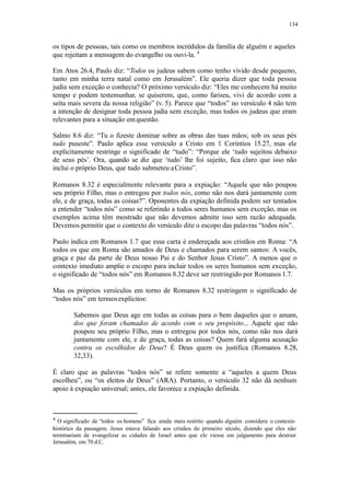 134
os tipos de pessoas, tais como os membros incrédulos da família de alguém e aqueles
que rejeitam a mensagem do evangelho ou ouvi-la. 4
Em Atos 26.4, Paulo diz: “Todos os judeus sabem como tenho vivido desde pequeno,
tanto em minha terra natal como em Jerusalém”. Ele queria dizer que toda pessoa
judia sem exceção o conhecia? O próximo versículo diz: “Eles me conhecem há muito
tempo e podem testemunhar, se quiserem, que, como fariseu, vivi de acordo com a
seita mais severa da nossa religião” (v. 5). Parece que “todos” no versículo 4 não tem
a intenção de designar toda pessoa judia sem exceção, mas todos os judeus que eram
relevantes para a situação emquestão.
Salmo 8.6 diz: “Tu o fizeste dominar sobre as obras das tuas mãos; sob os seus pés
tudo puseste”. Paulo aplica esse versículo a Cristo em 1 Coríntios 15.27, mas ele
explicitamente restringe o significado de “tudo”: “Porque ele ‘tudo sujeitou debaixo
de seus pés’. Ora, quando se diz que ‘tudo’ lhe foi sujeito, fica claro que isso não
inclui o próprio Deus, que tudo submeteu aCristo”.
Romanos 8.32 é especialmente relevante para a expiação: “Aquele que não poupou
seu próprio Filho, mas o entregou por todos nós, como não nos dará juntamente com
ele, e de graça, todas as coisas?”. Oponentes da expiação definida podem ser tentados
a entender “todos nós” como se referindo a todos seres humanos sem exceção, mas os
exemplos acima têm mostrado que não devemos admitir isso sem razão adequada.
Devemos permitir que o contexto do versículo dite o escopo das palavras “todos nós”.
Paulo indica em Romanos 1.7 que essa carta é endereçada aos cristãos em Roma: “A
todos os que em Roma são amados de Deus e chamados para serem santos: A vocês,
graça e paz da parte de Deus nosso Pai e do Senhor Jesus Cristo”. A menos que o
contexto imediato amplie o escopo para incluir todos os seres humanos sem exceção,
o significado de “todos nós” em Romanos 8.32 deve ser restringido por Romanos 1.7.
Mas os próprios versículos em torno de Romanos 8.32 restringem o significado de
“todos nós” em termosexplícitos:
Sabemos que Deus age em todas as coisas para o bem daqueles que o amam,
dos que foram chamados de acordo com o seu propósito... Aquele que não
poupou seu próprio Filho, mas o entregou por todos nós, como não nos dará
juntamente com ele, e de graça, todas as coisas? Quem fará alguma acusação
contra os escolhidos de Deus? É Deus quem os justifica (Romanos 8.28,
32,33).
É claro que as palavras “todos nós” se refere somente a “aqueles a quem Deus
escolheu”, ou “os eleitos de Deus” (ARA). Portanto, o versículo 32 não dá nenhum
apoio à expiação universal; antes, ele favorece a expiação definida.
4
O significado de “todos os homens” fica ainda mais restrito quando alguém considera o contexto
histórico da passagem. Jesus estava falando aos cristãos do primeiro século, dizendo que eles não
terminariam de evangelizar as cidades de Israel antes que ele viesse em julgamento para destruir
Jerusalém, em 70 d.C.
 