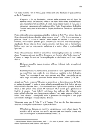 135
Um outro exemplo vem de Atos 2, que começa com uma descrição do que aconteceu
no dia de Pentecoste:
Chegando o dia de Pentecoste, estavam todos reunidos num só lugar. De
repente veio do céu um som, como de um vento muito forte, e encheu toda a
casa na qual estavam assentados. E viram o que parecia línguas de fogo, que se
separaram e pousaram sobre cada um deles. Todos ficaram cheios do Espírito
Santo e começaram a falar noutras línguas, conforme o Espírito os capacitava.
(v.1-4)
Pedro então se levantou para pregar, citando a profecia de Joel: “Nos últimos dias, diz
Deus, derramarei do meu Espírito sobre todos os povos” (v. 17). Já provamos que as
palavras “todos” e “todos os homens” nem sempre se referem a todos os seres
humanos, mas devemos permitir que o contexto dos versículos relevantes restrinja o
significado dessas palavras. Esse simples princípio vale tanto para a hermenêutica
bíblica como para as conversações ordinárias; é a maior tolice e irracionalidade
ignorá-lo.
Pedro está aqui falando dentro do contexto da manifestação poderosa do Espírito no
dia de Pentecoste, dizendo que Deus derramaria seu Espírito sobre “todos os povos”.
Contudo, o escopo do versículo é restringido pelos versículos que o rodeiam, citados
abaixo:
Havia em Jerusalém judeus, tementes a Deus, vindos de todas as nações do
mundo (v.5).
Pedro respondeu: “Arrependam-se, e cada um de vocês seja batizado em nome
de Jesus Cristo para perdão dos seus pecados, e receberão o dom do Espírito
Santo. Pois a promessa é para vocês, para os seus filhos e para todos os que
estão longe, para todos quantos o Senhor, o nosso Deus, chamar” (v. 38,39).
As palavras “todos os povos” são ditas no contexto de se dirigir às pessoas de “todas
as nações do mundo” e, assim, a universalidade pretendida aqui é de étnica, não uma
universalidade absoluta. Isto é, Deus derramaria seu Espírito sobre pessoas de todas
etnias, e não apenas sobre judeus. Os versículos 38,39 dizem que a promessa do
Espírito é deveras “para todos”; entretanto, tais palavras não indicam uma
universalidade absoluta, mas elas apenas se aplicam “para todos quantos o Senhor, o
nosso Deus, chamar”, restringindo assim a promessa do evangelho a um grupo
selecionado, eleito pela vontade soberana de Deus.
Voltaremos agora para 2 Pedro 3.9 e 1 Timóteo 2.3-6, que são duas das passagens
favoritas citadas pelos oponentes da expiação definida:
O Senhor não demora em cumprir a sua promessa, como julgam alguns. Ao
contrário, ele é paciente com vocês, não querendo que ninguém pereça, mas
que todos cheguem ao arrependimento (2 Pedro 3.9).
Nota do tradutor: Na NIV, versão do autor, Atos 2:17 traz “todas as pessoas”, onde o significado não
fica tão claro quanto na NVI, que traz “todos os povos”.
 