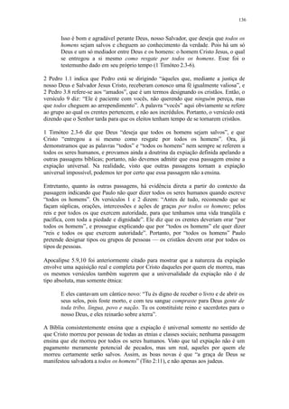 136
Isso é bom e agradável perante Deus, nosso Salvador, que deseja que todos os
homens sejam salvos e cheguem ao conhecimento da verdade. Pois há um só
Deus e um só mediador entre Deus e os homens: o homem Cristo Jesus, o qual
se entregou a si mesmo como resgate por todos os homens. Esse foi o
testemunho dado em seu próprio tempo (1 Timóteo 2.3-6).
2 Pedro 1.1 indica que Pedro está se dirigindo “àqueles que, mediante a justiça de
nosso Deus e Salvador Jesus Cristo, receberam conosco uma fé igualmente valiosa”, e
2 Pedro 3.8 refere-se aos “amados”, que é um termos designando os cristãos. Então, o
versículo 9 diz: “Ele é paciente com vocês, não querendo que ninguém pereça, mas
que todos cheguem ao arrependimento”. A palavra “vocês” aqui obviamente se refere
ao grupo ao qual os crentes pertencem, e não aos incrédulos. Portanto, o versículo está
dizendo que o Senhor tarda para que os eleitos tenham tempo de se tornarem cristãos.
1 Timóteo 2.3-6 diz que Deus “deseja que todos os homens sejam salvos”, e que
Cristo “entregou a si mesmo como resgate por todos os homens”. Ora, já
demonstramos que as palavras “todos” e “todos os homens” nem sempre se referem a
todos os seres humanos, e provamos ainda a doutrina da expiação definida apelando a
outras passagens bíblicas; portanto, não devemos admitir que essa passagem ensine a
expiação universal. Na realidade, visto que outras passagens tornam a expiação
universal impossível, podemos ter por certo que essa passagem não aensina.
Entretanto, quanto às outras passagens, há evidência direta a partir do contexto da
passagem indicando que Paulo não quer dizer todos os seres humanos quando escreve
“todos os homens”. Os versículos 1 e 2 dizem: “Antes de tudo, recomendo que se
façam súplicas, orações, intercessões e ações de graças por todos os homens; pelos
reis e por todos os que exercem autoridade, para que tenhamos uma vida tranqüila e
pacífica, com toda a piedade e dignidade”. Ele diz que os crentes deveriam orar “por
todos os homens”, e prossegue explicando que por “todos os homens” ele quer dizer
“reis e todos os que exercem autoridade”. Portanto, por “todos os homens” Paulo
pretende designar tipos ou grupos de pessoas — os cristãos devem orar por todos os
tipos de pessoas.
Apocalipse 5.9,10 foi anteriormente citado para mostrar que a natureza da expiação
envolve uma aquisição real e completa por Cristo daqueles por quem ele morreu, mas
os mesmos versículos também sugerem que a universalidade da expiação não é de
tipo absoluta, mas somente étnica:
E eles cantavam um cântico novo: “Tu és digno de receber o livro e de abrir os
seus selos, pois foste morto, e com teu sangue compraste para Deus gente de
toda tribo, língua, povo e nação. Tu os constituíste reino e sacerdotes para o
nosso Deus, e eles reinarão sobre aterra”.
A Bíblia consistentemente ensina que a expiação é universal somente no sentido de
que Cristo morreu por pessoas de todas as etnias e classes sociais; nenhuma passagem
ensina que ele morreu por todos os seres humanos. Visto que tal expiação não é um
pagamento meramente potencial de pecados, mas um real, aqueles por quem ele
morreu certamente serão salvos. Assim, as boas novas é que “a graça de Deus se
manifestou salvadora a todos os homens” (Tito 2:11), e não apenas aos judeus.
 