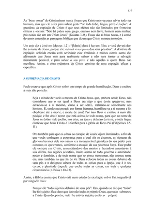 137
As “boas novas” do Cristianismo nunca foram que Cristo morreu para salvar todo ser
humano, mas que ele o fez para salvar gente “de toda tribo, língua, povo e nação”. A
grandeza da expiação de Cristo é que seus efeitos não são limitados por fronteiras
étnicas e sociais: “Não há judeu nem grego, escravo nem livre, homem nem mulher;
pois todos são um em Cristo Jesus” (Gálatas 3.28). Essas são as boas novas, e é como
devemos entender as passagens bíblicas que dizem que Cristo morreu portodos.
Um anjo diz a José em Mateus 1.21: “[Maria] dará à luz um filho, e você deverá dar-
lhe o nome de Jesus, porque ele salvará o seu povo dos seus pecados”. A doutrina da
expiação definida encara com seriedade esse versículo e muitos outros como ele,
afirmando que Jesus veio para realmente salvar e não para tornar a salvação
meramente possível, e para salvar o seu povo e não aqueles a quem Deus não
escolheu. Assim, a obra redentora de Cristo consiste de uma expiação eficaz e
específica.
A SUPREMACIA DE CRISTO
Paulo escreve que após Cristo sofrer um tempo de grande humilhação, Deus o exaltou
à mais alta posição:
Seja a atitude de vocês a mesma de Cristo Jesus, que, embora sendo Deus, não
considerou que o ser igual a Deus era algo a que devia apegar-se; mas
esvaziou-se a si mesmo, vindo a ser servo, tornando-se semelhante aos
homens. E, sendo encontrado em forma humana, humilhou-se a si mesmo e foi
obediente até a morte, e morte de cruz! Por isso Deus o exaltou à mais alta
posição e lhe deu o nome que está acima de todo nome, para que ao nome de
Jesus se dobre todo joelho, nos céus, na terra e debaixo da terra, e toda língua
confesse que Jesus Cristo é o Senhor,para a glória de Deus Pai (Filipenses 2.5-
11).
Oro também para que os olhos do coração de vocês sejam iluminados, a fim de
que vocês conheçam a esperança para a qual ele os chamou, as riquezas da
gloriosa herança dele nos santos e a incomparável grandeza do seu poder para
conosco, os que cremos, conforme a atuação da sua poderosa força. Esse poder
ele exerceu em Cristo, ressuscitando-o dos mortos e fazendo-o assentar-se à
sua direita, nas regiões celestiais, muito acima de todo governo e autoridade,
poder e domínio, e de todo nome que se possa mencionar, não apenas nesta
era, mas também na que há de vir. Deus colocou todas as coisas debaixo de
seus pés e o designou cabeça de todas as coisas para a igreja, que é o seu
corpo, a plenitude daquele que enche todas as coisas, em toda e qualquer
circunstância (Efésios 1.18-23).
Assim, a Bíblia ensina que Cristo está num estado de exaltação sob o Pai, inigualável
por ninguémmais:
Porque ele “tudo sujeitou debaixo de seus pés”. Ora, quando se diz que “tudo”
lhe foi sujeito, fica claro que isso não inclui o próprio Deus, que tudo submeteu
a Cristo. Quando, porém, tudo lhe estiver sujeito, então o próprio
 