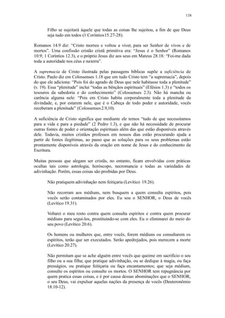 138
Filho se sujeitará àquele que todas as coisas lhe sujeitou, a fim de que Deus
seja tudo em todos (1 Coríntios15.27-28).
Romanos 14.9 diz: “Cristo morreu e voltou a viver, para ser Senhor de vivos e de
mortos”. Uma confissão cristão cristã primitiva era: “Jesus é o Senhor” (Romanos
10.9; 1 Coríntios 12.3), e o próprio Jesus diz aos seus em Mateus 28.18: “Foi-me dada
toda a autoridade nos céus e naterra”.
A supremacia de Cristo ilustrada pelas passagens bíblicas supõe a suficiência de
Cristo. Paulo diz em Colossenses 1.18 que em tudo Cristo tem “a supremacia”, depois
do que ele adiciona: “Pois foi do agrado de Deus que nele habitasse toda a plenitude”
(v. 19). Essa “plenitude” inclui “todas as bênçãos espirituais” (Efésios 1.3) e “todos os
tesouros da sabedoria e do conhecimento” (Colossenses 2.3). Não há mancha ou
carência alguma nele: “Pois em Cristo habita corporalmente toda a plenitude da
divindade, e, por estarem nele, que é o Cabeça de todo poder e autoridade, vocês
receberam a plenitude” (Colossenses2.9,10).
A suficiência de Cristo significa que mediante ele temos “tudo de que necessitamos
para a vida e para a piedade” (2 Pedro 1.3), e que não há necessidade de procurar
outras fontes de poder e orientação espirituais além das que estão disponíveis através
dele. Todavia, muitos cristãos professos em nossos dias estão procurando ajuda a
partir de fontes ilegítimas, ao passo que as soluções para os seus problemas estão
prontamente disponíveis através da oração em nome de Jesus e do conhecimento da
Escritura.
Muitas pessoas que alegam ser cristãs, no entanto, ficam envolvidas com práticas
ocultas tais como astrologia, horóscopo, necromancia e todas as variedades de
adivinhação. Porém, essas coisas são proibidas por Deus.
Não pratiquem adivinhação nem feitiçaria (Levítico 19.26).
Não recorram aos médiuns, nem busquem a quem consulta espíritos, pois
vocês serão contaminados por eles. Eu sou o SENHOR, o Deus de vocês
(Levítico 19.31).
Voltarei o meu rosto contra quem consulta espíritos e contra quem procurar
médiuns para segui-los, prostituindo-se com eles. Eu o eliminarei do meio do
seu povo (Levítico 20.6).
Os homens ou mulheres que, entre vocês, forem médiuns ou consultarem os
espíritos, terão que ser executados. Serão apedrejados, pois merecem a morte
(Levítico 20.27).
Não permitam que se ache alguém entre vocês que queime em sacrifício o seu
filho ou a sua filha; que pratique adivinhação, ou se dedique à magia, ou faça
presságios, ou pratique feitiçaria ou faça encantamentos; que seja médium,
consulte os espíritos ou consulte os mortos. O SENHOR tem repugnância por
quem pratica essas coisas, e é por causa dessas abominações que o SENHOR,
o seu Deus, vai expulsar aquelas nações da presença de vocês (Deuteronômio
18.10-12).
 