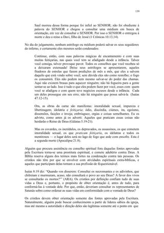 139
Saul morreu dessa forma porque foi infiel ao SENHOR; não foi obediente à
palavra do SENHOR e chegou a consultar uma médium em busca de
orientação, em vez de consultar o SENHOR. Por isso o SENHOR o entregou à
morte e deu o reino a Davi, filho de Jessé (1 Crônicas 10.13,14).
No dia do julgamento, nenhum astrólogo ou médium poderá salvar os seus seguidores
do inferno, e certamente eles mesmos serão condenados:
Continue, então, com suas palavras mágicas de encantamento e com suas
muitas feitiçarias, nas quais você tem se afadigado desde a infância. Talvez
você consiga, talvez provoque pavor. Todos os conselhos que você recebeu só
a deixaram extenuada! Deixe seus astrólogos se apresentarem, aqueles
fitadores de estrelas que fazem predições de mês a mês, que eles a salvem
daquilo que está vindo sobre você; sem dúvida eles são como restolho; o fogo
os consumirá. Eles não podem nem mesmo salvar-se do poder das chamas.
Aqui não existem brasas para aquecer ninguém; não há fogueira para a gente
sentar-se ao lado. Isso é tudo o que eles podem fazer por você, esses com quem
você se afadigou e com quem teve negócios escusos desde a infância. Cada
um deles prossegue em seu erro; não há ninguém que possa salvá-la (Isaías
47.12-15).
Ora, as obras da carne são manifestas: imoralidade sexual, impureza e
libertinagem; idolatria e feitiçaria; ódio, discórdia, ciúmes, ira, egoísmo,
dissensões, facções e inveja; embriaguez, orgias e coisas semelhantes. Eu os
advirto, como antes já os adverti: Aqueles que praticam essas coisas não
herdarão o Reino de Deus (Gálatas 5.19-21).
Mas os covardes, os incrédulos, os depravados, os assassinos, os que cometem
imoralidade sexual, os que praticam feitiçaria, os idólatras e todos os
mentirosos — o lugar deles será no lago de fogo que arde com enxofre. Esta é
a segunda morte (Apocalipse 21.8).
Alguém que procura assistência ou conselho spiritual fora daquelas fontes aprovadas
pela Escritura torna-se uma prostituta espiritual, e comete adultério contra Deus. A
Bíblia reserva alguns dos termos mais fortes na condenação contra tais pessoas. Os
cristãos não têm por que se envolver com atividades espirituais extra-bíblicas, e
aqueles que participam delas tornam a sua profissão de féquestionável.
Isaías 8.19 diz: “Quando vos disserem: Consultai os necromantes e os adivinhos, que
chilreiam e murmuram, acaso, não consultará o povo ao seu Deus? A favor dos vivos
se consultarão os mortos?”’ (ARA). Os cristãos por definição confiam tudo de suas
vidas a Deus e, portanto, o propósito de obter orientação é, antes de tudo, para
conformá-las à vontade dele. Por que, então, deveriam consultar os representantes de
Satanás sobre como ordenar as suas vidas em conformidade com a vontade de Deus?
Os cristãos devem obter orientação somente das fontes aprovadas pela Escritura.
Naturalmente, alguém pode buscar conhecimento a partir de líderes sábios da igreja,
mas até mesmo a autoridade e direção deles são legítimas somente até o ponto em que
 