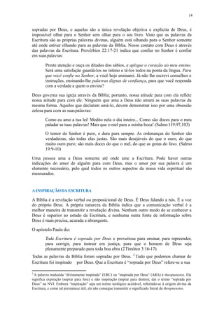 14
sopradas por Deus, e aquelas são a única revelação objetiva e explícita de Deus, é
impossível olhar para o Senhor sem olhar para o seu livro. Visto que as palavras da
Escritura são as próprias palavras divinas, alguém está olhando para o Senhor somente
até onde estiver olhando para as palavras da Bíblia. Nosso contato com Deus é através
das palavras da Escritura. Provérbios 22:17-21 indica que confiar no Senhor é confiar
em suaspalavras:
Preste atenção e ouça os ditados dos sábios, e aplique o coração ao meu ensino.
Será uma satisfação guardá-los no íntimo e tê-los todos na ponta da língua. Para
que você confie no Senhor, a você hoje ensinarei. Já não lhe escrevi conselhos e
instruções, ensinando-lhe palavras dignas de confiança, para que você responda
com a verdade a quem o enviou?
Deus governa sua igreja através da Bíblia; portanto, nossa atitude para com ela reflete
nossa atitude para com ele. Ninguém que ama a Deus não amará as suas palavras da
mesma forma. Aqueles que declaram amá-lo, devem demonstrar isso por uma obsessão
zelosa para com as suaspalavras:
Como eu amo a tua lei! Medito nela o dia inteiro... Como são doces para o meu
paladar as tuas palavras! Mais que o mel para a minha boca! (Salmo119:97,103)
O temor do Senhor é puro, e dura para sempre. As ordenanças do Senhor são
verdadeiras, são todas elas justas. São mais desejáveis do que o ouro, do que
muito ouro puro; são mais doces do que o mel, do que as gotas do favo. (Salmo
19:9-10)
Uma pessoa ama a Deus somente até onde ame a Escritura. Pode haver outras
indicações do amor de alguém para com Deus, mas o amor por sua palavra é um
elemento necessário, pelo qual todos os outros aspectos da nossa vida espiritual são
mensurados.
A INSPIRAÇÃODA ESCRITURA
A Bíblia é a revelação verbal ou proposicional de Deus. É Deus falando a nós. É a voz
do próprio Deus. A própria natureza da Bíblia indica que a comunicação verbal é a
melhor maneira de transmitir a revelação divina. Nenhum outro modo de se conhecer a
Deus é superior ao estudo da Escritura, e nenhuma outra fonte de informação sobre
Deus é mais precisa, acurada e abrangente.
O apóstolo Paulo diz:
Toda Escritura é soprada por Deus e proveitosa para ensinar, para repreender,
para corrigir, para instruir em justiça; para que o homem de Deus seja
plenamente preparado para toda boa obra (2Timóteo 3:16-17).
Todas as palavras da Bíblia foram sopradas por Deus. 2
Tudo que podemos chamar de
Escritura foi inspirado por Deus. Que a Escritura é “soprada por Deus” refere-se a sua
2
A palavra traduzida “divinamente inspirada” (ERC) ou “inspirada por Deus” (ARA) é theopneustos. Ela
significa expiração (soprar para fora) e não inspiração (soprar para dentro), daí o termo “soprada por
Deus” na NVI. Embora “inspiração” seja um termo teológico aceitável, referindo-se à origem divina da
Escritura, e como tal permanece útil, ele não consegue transmitir o significado literal de theopneustos.
 