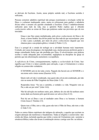 140
se derivam da Escritura. Assim, nesse próprio sentido real, a Escritura sozinha é
suficiente.
Pessoas cometem adultério espiritual não porque examinaram a revelação verbal de
Deus e a acharam inadequada; antes, nunca se esforçaram para ganhar a sabedoria
divina sobre o assunto em questão estudando a Escritura. Cristo é indubitavelmente
suficiente para tudo da vida, mas o apóstolo Pedro explica que é obtendo
conhecimento sobre as coisas de Deus que podemos andar nas provisões que ele nos
tem dado:
Graça e paz lhes sejam multiplicadas, pelo pleno conhecimento de Deus e de
Jesus, o nosso Senhor. Seu divino poder nos deu tudo de que necessitamos para
a vida e para a piedade, por meio do pleno conhecimento daquele que nos
chamou para a sua própria glória e virtude (2 Pedro 1.2,3).
Esse é o porquê de o estudo de teologia ser a atividade humana mais importante.
Contudo, por causa da preguiça e da impiedade suas, muitas pessoas preferem gastar o
tempo consultando fontes que são proibidas por Deus. O envolvimento com práticas
ocultas é razão adequada para excomunhão; negligência na disciplina da igreja só
permite que tais abominações aumentem e seespalhem.
A suficiência de Cristo, consequentemente, implica a exclusividade de Cristo. Isso
significa que Cristo é o único caminho para salvação, e que o Cristianismo é a única
religião ou cosmovisão verdadeira:
O SENHOR será rei de toda a terra. Naquele dia haverá um só SENHOR e o
seu nome será o único nome (Zacarias 14.9).
Quem nele crê não é condenado, mas quem não crê já está condenado, por não
crer no nome do Filho Unigênito de Deus (João 3.18).
Respondeu Jesus: “Eu sou o caminho, a verdade e a vida. Ninguém vem ao
Pai, a não ser por mim” (João 14.6).
Não há salvação em nenhum outro, pois, debaixo do céu não há nenhum outro
nome dado aos homens pelo qual devamos ser salvos (Atos 4.12).
Pois há um só Deus e um só mediador entre Deus e os homens: o homem
Cristo Jesus (1 Timóteo 2.5).
Quem tem o Filho, tem a vida; quem não tem o Filho de Deus, não tem a vida
(1 João 5.12).
Todos os outros líderes espirituais são indignos de adoração, e aqueles que aceitam ou
exigem adoração são mentirosos e fraudulentos. Todas as religiões e cosmovisões não-
cristãs são falsas, incluindo aquelas que retêm o nome de Cristianismo sem sustentar a
ortodoxia bíblica; todas elas levam à condenação eterna e castigo sem fim no inferno.
 