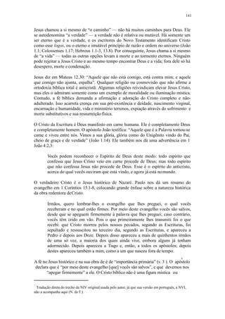 141
Jesus chamou a si mesmo de “o caminho” — não há muitos caminhos para Deus. Ele
se autodenomina “a verdade” — a verdade não é relativa ou mutável. Há somente um
ser eterno que é a verdade, e os escritores do Novo Testamento identificam Cristo
como esse logos, ou o eterno e imutável princípio de razão e ordem no universo (João
1.1; Colossenses 1.17; Hebreus 1.1-3, 13.8). Por conseguinte, Jesus chama a si mesmo
de “a vida” — todas as outras opções levam à morte e ao tormento eternos. Ninguém
pode rejeitar a Jesus Cristo e ao mesmo tempo encontrar Deus e a vida; fora dele só há
desespero, morte e condenação.
Jesus diz em Mateus 12.30: “Aquele que não está comigo, está contra mim; e aquele
que comigo não ajunta, espalha”. Qualquer religião ou cosmovisão que não afirme a
ortodoxia bíblica total é anticristã. Algumas religiões reivindicam elevar Jesus Cristo,
mas eles o admiram somente como um exemplo de moralidade ou iluminação mística.
Contudo, a fé bíblica demanda a afirmação e adoração do Cristo completo e não-
adulterado. Isso acarreta crença em sua pré-existência e deidade, nascimento virginal,
encarnação e humanidade, vida e ministério terrenos, expiação através do sofrimento e
morte substitutivos e sua ressurreição física.
O Cristo da Escritura é Deus manifesto em carne humana. Ele é completamente Deus
e completamente homem. O apóstolo João testifica: “Aquele que é a Palavra tornou-se
carne e viveu entre nós. Vimos a sua glória, glória como do Unigênito vindo do Pai,
cheio de graça e de verdade” (João 1.14). Ele também nos dá uma advertência em 1
João 4:2,3:
Vocês podem reconhecer o Espírito de Deus deste modo: todo espírito que
confessa que Jesus Cristo veio em carne procede de Deus; mas todo espírito
que não confessa Jesus não procede de Deus. Esse é o espírito do anticristo,
acerca do qual vocês ouviram que está vindo, e agora já está nomundo.
O verdadeiro Cristo é o Jesus histórico de Nazaré. Paulo nos dá um resumo do
evangelho em 1 Coríntios 15.1-8, colocando grande ênfase sobre a natureza histórica
da obra redentora deCristo.
Irmãos, quero lembrar-lhes o evangelho que lhes preguei, o qual vocês
receberam e no qual estão firmes. Por meio deste evangelho vocês são salvos,
desde que se apeguem firmemente à palavra que lhes preguei; caso contrário,
vocês têm crido em vão. Pois o que primeiramente lhes transmiti foi o que
recebi: que Cristo morreu pelos nossos pecados, segundo as Escrituras, foi
sepultado e ressuscitou no terceiro dia, segundo as Escrituras, e apareceu a
Pedro e depois aos Doze. Depois disso apareceu a mais de quinhentos irmãos
de uma só vez, a maioria dos quais ainda vive, embora alguns já tenham
adormecido. Depois apareceu a Tiago e, então, a todos os apóstolos; depois
destes apareceu também a mim, como a um que nasceu fora de tempo.
A fé no Jesus histórico e na sua obra de é de “importância primária” (v. 3 ). O apóstolo
declara que é “por meio deste evangelho [que] vocês são salvos”, e que devemos nos
“apegar firmemente” a ele. O Cristo bíblico não é uma figura mística ou
Tradução direta do trecho da NIV original usada pelo autor, já que sua versão em português, a NVI,
não a acompanha aqui (N. doT.)
 