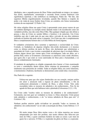142
ideológica, mas a segunda pessoa do Deus Triúno manifestada no tempo e no espaço.
Sua morte, sepultamento, ressurreição e ascensão foram eventos históricos com
significância espiritual, e não simbólicos ou mitológicos. Pedro diz: “De fato, não
seguimos fábulas engenhosamente inventadas, quando lhes falamos a respeito do
poder e da vinda de nosso Senhor Jesus Cristo; ao contrário, nós fomos testemunhas
oculares da sua majestade” (2 Pedro1.16).
Há várias religiões falsas nas quais Cristo é apresentado como pouco menos do que
um símbolo ideológico ou exemplo moral. Quando muito é ele reconhecido como um
verdadeiro profeta, mas não como Deus Filho. Mas qualquer religião que não afirme a
pessoa e obra de Cristo no sentido bíblico e histórico é do anticristo. Um Cristo
simbólico que não é nada mais do que uma idéia e privado de sua obra redentora
realizada na história não pode salvar a ninguém. Um Cristo que não é completamente
Deus e completamente homem não é o Cristo bíblico de forma alguma.
O verdadeiro cristianismo deve sustentar a supremacia e exclusividade de Cristo.
Contudo, os fundadores de algumas religiões não-cristãs declararam a si mesmos
como os últimos profetas da parte de Deus; eles declararam que substituíram a
autoridade de Cristo e que tiveram a autoridade de adicionar algo à revelação bíblica.
Embora alguns desses que vieram após Cristo reivindiquem, cada um deles, ser o
profeta final, outros se levantaram e declararam os anteriores como sendo obsoletos,
que agora eles é que eram as vozes autorizadas de Deus para a humanidade, e os
únicos verdadeiramente iluminados.
O estudante de apologética ou religião comparada deve honrar a Cristo examinando
os erros e contradições dentro desses falsos sistemas de pensamento, e aniquilar
totalmente suas pretensões de verdade. Todas as religiões falsas, tais como islamismo,
o mormonismo e budismo, facilmente se demonstram como sendo tolas e incoerentes.
Ora, Paulo diz o seguinte:
Esforço-me para que eles sejam fortalecidos em seu coração, estejam unidos
em amor e alcancem toda a riqueza do pleno entendimento, a fim de
conhecerem plenamente o mistério de Deus, a saber, Cristo. Nele estão
escondidos todos os tesouros da sabedoria e do conhecimento... Pois foi do
agrado de Deus que nele habitasse toda a plenitude (Colossenses 2.2,3,1.19).
Em Cristo estão “ocultos todos os tesouros da sabedoria e do conhecimento”.
Certamente, isso tem quer ser verdadeiro se Jesus é o Deus onisciente. Cristo possui
toda sabedoria e conhecimento, e ele “se tornou sabedoria de Deus para nós” (1
Coríntios1.30).
Nenhum profeta anterior podia reivindicar ter possuído “todos os tesouros da
sabedoria e do conhecimento” ou ter sido a encarnação de Deus. Como Hebreus 1.1-3
diz:
Há muito tempo Deus falou muitas vezes e de várias maneiras aos nossos
antepassados por meio dos profetas, mas nestes últimos dias falou-nos por
meio do Filho, a quem constituiu herdeiro de todas as coisas e por meio de
quem fez o universo. O Filho é o resplendor da glória de Deus e a expressão
 
