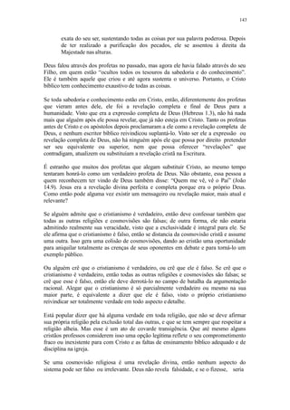 143
exata do seu ser, sustentando todas as coisas por sua palavra poderosa. Depois
de ter realizado a purificação dos pecados, ele se assentou à direita da
Majestade nas alturas.
Deus falou através dos profetas no passado, mas agora ele havia falado através do seu
Filho, em quem estão “ocultos todos os tesouros da sabedoria e do conhecimento”.
Ele é também aquele que criou e até agora sustenta o universo. Portanto, o Cristo
bíblico tem conhecimento exaustivo de todas as coisas.
Se toda sabedoria e conhecimento estão em Cristo, então, diferentemente dos profetas
que vieram antes dele, ele foi a revelação completa e final de Deus para a
humanidade. Visto que era a expressão completa de Deus (Hebreus 1.3), não há nada
mais que alguém após ele possa revelar, que já não esteja em Cristo. Tanto os profetas
antes de Cristo e os apóstolos depois proclamaram a ele como a revelação completa de
Deus, e nenhum escritor bíblico reivindicou suplantá-lo. Visto ser ele a expressão ou
revelação completa de Deus, não há ninguém após ele que possa por direito pretender
ser seu equivalente ou superior, nem que possa oferecer “revelações” que
contradigam, atualizem ou substituíam a revelação cristã na Escritura.
É estranho que muitos dos profetas que alegam substituir Cristo, ao mesmo tempo
tentaram honrá-lo como um verdadeiro profeta de Deus. Não obstante, essa pessoa a
quem reconhecem ter vindo de Deus também disse: “Quem me vê, vê o Pai” (João
14.9). Jesus era a revelação divina perfeita e completa porque era o próprio Deus.
Como então pode alguma vez existir um mensageiro ou revelação maior, mais atual e
relevante?
Se alguém admite que o cristianismo é verdadeiro, então deve confessar também que
todas as outras religiões e cosmovisões são falsas; de outra forma, ele não estaria
admitindo realmente sua veracidade, visto que a exclusividade é integral para ele. Se
ele afirma que o cristianismo é falso, então se distancia da cosmovisão cristã e assume
uma outra. Isso gera uma colisão de cosmovisões, dando ao cristão uma oportunidade
para aniquilar totalmente as crenças de seus oponentes em debate e para torná-lo um
exemplo público.
Ou alguém crê que o cristianismo é verdadeiro, ou crê que ele é falso. Se crê que o
cristianismo é verdadeiro, então todas as outras religiões e cosmovisões são falsas; se
crê que esse é falso, então ele deve derrotá-lo no campo de batalha da argumentação
racional. Alegar que o cristianismo é só parcialmente verdadeiro ou mesmo na sua
maior parte, é equivalente a dizer que ele é falso, visto o próprio cristianismo
reivindicar ser totalmente verdade em todo aspecto edetalhe.
Está popular dizer que há alguma verdade em toda religião, que não se deve afirmar
sua própria religião pela exclusão total das outras, e que se tem sempre que respeitar a
religião alheia. Mas esse é um ato de covarde transigência. Que até mesmo alguns
cristãos professos considerem isso uma opção legítima reflete o seu comprometimento
fraco ou inexistente para com Cristo e as faltas de ensinamento bíblico adequado e de
disciplina na igreja.
Se uma cosmovisão religiosa é uma revelação divina, então nenhum aspecto do
sistema pode ser falso ou irrelevante. Deus não revela falsidade, e se o fizesse, seria
 