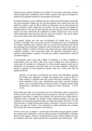 144
impossível para alguém distingui-la da verdade. Se uma dada cosmovisão consiste
tanto de proposições verdadeiras como de falsas, ninguém seria capaz de distinguir as
primeiras das segundas baseando-se nessa própria cosmovisão.
Se alguém distingue o que é verdadeiro do que é falso numa determinada cosmovisão,
isso necessariamente implica que ele está pressupondo outra cosmovisão como seu
padrão de verdade, a qual ele sabe ou admite ser totalmente correto, pela qual ele está
agora avaliação a outra cosmovisão em questão. Ele deve presumir seu padrão de
verdade como tal, visto que de outra forma ele não seria capaz de avaliar se diferentes
aspectos de outra cosmovisão são verdadeiros ou falsos. Sendo esse o caso, ele não
estaria aprendendo algo da cosmovisão que está sob escrutínio, visto que já adotou
uma que ele supõe como sendo inteiramente verdadeira.
Por exemplo, alguém que testa uma reivindicação de verdade com o “método
científico” pressupõe uma cosmovisão na qual tal método para testar reivindicações
de verdade é admitido como confiável. Mas, se a cosmovisão baseada na qual ele faz
essa suposição não é totalmente verdadeira, então ele não pode, antes de tudo, saber se
o método científico é confiável. Portanto, uma cosmovisão que é apenas parcialmente
verdadeira também é uma cosmovisão inútil; ela descamba logicamente para o
ceticismo epistemológico completo, de forma que nenhum conhecimento é possível
em hipótesealguma.
A reivindicação cristã é que toda a Bíblia é verdadeira, e se toda a sabedoria e
conhecimento estão em Cristo, então tudo o que é verdade nas outras religiões e
cosmovisões foi roubado do cristianismo. Se os não-cristãos alegarem então que tal
informação vem da própria cosmovisão deles, eles se tornam plagiários e hipócritas,
mesmo se partindo de uma perspectiva humana. Mas isso é muito mais sério da
perspectiva divina:
Portanto, a ira de Deus é revelada dos céus contra toda impiedade e injustiça
dos homens que suprimem a verdade pela injustiça, pois o que de Deus se
pode conhecer é manifesto entre eles, porque Deus lhes manifestou... Porque,
tendo conhecido a Deus, não o glorificaram como Deus, nem lhe renderam
graças, mas os seus pensamentos tornaram-se fúteis e o coração insensato deles
obscureceu-se. Dizendo-se sábios, tornaram-se loucos (Romanos 1.18,19,
21,22).
Paulo afirma que todos os seres humanos tem um conhecimento inato e inescapável
do Deus cristão, mas os não-cristãos recusam reconhecê-lo. Eles não o glorificam ou o
agradecem como Deus e criador. Pelo contrário, eles pervertem seus conhecimento e
tendências inatos, resultando em idolatria. Então, creditam qualquer coisa que seja
verdadeira no sistema de pensamento deles aos ídolos que adoram. Romanos 1.25 diz:
“Eles trocaram a verdade de Deus pela mentira, e adoraram e serviram a coisas e seres
criados, em lugar do Criador”. Essa condenação se aplica igualmente aos cientistas
não-cristãos, bem como aos budistas e aos mórmons.
Portanto, dizer que as religiões e cosmovisões não-cristãs possuem alguma verdade
serve apenas para condená-los, e não faz nada para apoiar a credibilidade ou utilidade
delas de forma alguma. Todavia, o reconhecimento de que as falsas religiões têm algo
de verdadeiro a dizer não implica que devemos respeitá-las, mas somente quer dizer
 