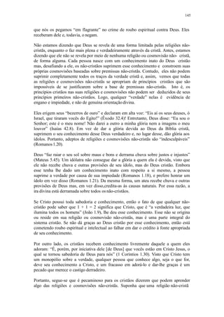 145
que nós os pegamos “em flagrante” no crime de roubo espiritual contra Deus. Eles
receberam dele e, todavia, o negam.
Não estamos dizendo que Deus se revela de uma forma limitada pelas religiões não-
cristãs, enquanto o faz mais plena e verdadeiramente através da cristã. Antes, estamos
dizendo que ele não se revela por meio de nenhuma religião ou cosmovisão não- cristã,
de forma alguma. Cada pessoa nasce com um conhecimento inato do Deus cristão
mas, desafiando a ele, os não-cristãos suprimem esse conhecimento e constroem suas
próprias cosmovisões baseadas sobre premissas não-cristãs. Contudo, eles não podem
suprimir completamente todos os traços da verdade cristã e, assim, vemos que todas
as religiões e cosmovisões não-cristãs se apropriam de princípios cristãos que são
impossíveis de se justificarem sobre a base de premissas não-cristãs. Isto é, os
princípios cristãos nas suas religiões e cosmovisões não podem ser deduzidos de seus
princípios primeiros não-cristãos. Logo, qualquer “verdade” nelas é evidência de
engano e impiedade, e não de genuína orientaçãodivina.
Eles erigem seus “bezerros de ouro” e declaram em alta voz: “Eis aí os seus deuses, ó
Israel, que tiraram vocês do Egito!” (Êxodo 32.4)! Entretanto, Deus disse: “Eu sou o
Senhor; este é o meu nome! Não darei a outro a minha glória nem a imagens o meu
louvor” (Isaías 42.8). Em vez de dar a glória devida ao Deus da Bíblia cristã,
suprimem o seu conhecimento desse Deus verdadeiro e, no lugar desse, dão glória aos
ídolos. Portanto, adeptos de religiões e cosmovisões não-cristãs são “indesculpáveis”
(Romanos1.20).
Deus “faz raiar o seu sol sobre maus e bons e derrama chuva sobre justos e injustos”
(Mateus 5.45). Um idólatra não consegue dar a glória a quem ela é devida, visto que
ele não recebe chuva e outras provisões de seu ídolo, mas do Deus cristão. Embora
esse tenha lhe dado um conhecimento inato com respeito a si mesmo, a pessoa
suprime a verdade por causa de sua impiedade (Romanos 1.18), e prefere honrar um
ídolo em vez disso (Romanos 1.21). Da mesma forma, um ateu recebe chuva e outras
provisões de Deus mas, em vez disso,credita-as às causas naturais. Por essa razão, a
ira divina está derramada sobre todos os não-cristãos.
Se Cristo possui toda sabedoria e conhecimento, então o fato de que qualquer não-
cristão pode saber que 1 + 1 = 2 significa que Cristo, que é “a verdadeira luz, que
ilumina todos os homens” (João 1.9), lhe deu esse conhecimento. Esse não se origina
ou reside em sua religião ou cosmovisão não-cristãs, mas é uma parte integral do
sistema cristão. Se não dá graças ao Deus cristão por esse conhecimento, então está
cometendo roubo espiritual e intelectual ao falhar em dar o crédito à fonte apropriada
de seu conhecimento.
Por outro lado, os cristãos recebem conhecimento livremente daquele a quem eles
adoram: “É, porém, por iniciativa dele [de Deus] que vocês estão em Cristo Jesus, o
qual se tornou sabedoria de Deus para nós” (1 Coríntios 1.30). Visto que Cristo tem
um monopólio sobre a verdade, qualquer pessoa que conhece algo, seja o que for,
deve seu conhecimento a Cristo, e um fracasso em adorá-lo e dar-lhe graças é um
pecado que merece o castigo derradeiro.
Portanto, segue-se que é pecaminoso para os cristãos dizerem que podem aprender
algo das religiões e cosmovisões não-cristãs. Suponha que uma religião não-cristã
 