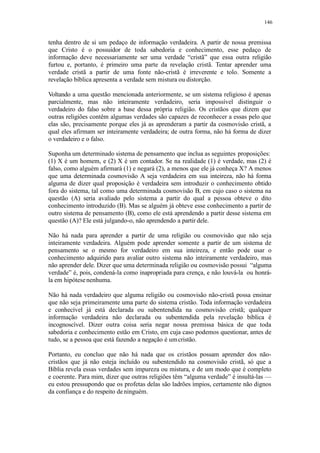 146
tenha dentro de si um pedaço de informação verdadeira. A partir de nossa premissa
que Cristo é o possuidor de toda sabedoria e conhecimento, esse pedaço de
informação deve necessariamente ser uma verdade “cristã” que essa outra religião
furtou e, portanto, é primeiro uma parte da revelação cristã. Tentar aprender uma
verdade cristã a partir de uma fonte não-cristã é irreverente e tolo. Somente a
revelação bíblica apresenta a verdade sem mistura ou distorção.
Voltando a uma questão mencionada anteriormente, se um sistema religioso é apenas
parcialmente, mas não inteiramente verdadeiro, seria impossível distinguir o
verdadeiro do falso sobre a base dessa própria religião. Os cristãos que dizem que
outras religiões contêm algumas verdades são capazes de reconhecer a essas pelo que
elas são, precisamente porque eles já as aprenderam a partir da cosmovisão cristã, a
qual eles afirmam ser inteiramente verdadeira; de outra forma, não há forma de dizer
o verdadeiro e o falso.
Suponha um determinado sistema de pensamento que inclua as seguintes proposições:
(1) X é um homem, e (2) X é um contador. Se na realidade (1) é verdade, mas (2) é
falso, como alguém afirmará (1) e negará (2), a menos que ele já conheça X? A menos
que uma determinada cosmovisão A seja verdadeira em sua inteireza, não há forma
alguma de dizer qual proposição é verdadeira sem introduzir o conhecimento obtido
fora do sistema, tal como uma determinada cosmovisão B, em cujo caso o sistema na
questão (A) seria avaliado pelo sistema a partir do qual a pessoa obteve o dito
conhecimento introduzido (B). Mas se alguém já obteve esse conhecimento a partir de
outro sistema de pensamento (B), como ele está aprendendo a partir desse sistema em
questão (A)? Ele está julgando-o, não aprendendo a partir dele.
Não há nada para aprender a partir de uma religião ou cosmovisão que não seja
inteiramente verdadeira. Alguém pode aprender somente a partir de um sistema de
pensamento se o mesmo for verdadeiro em sua inteireza, e então pode usar o
conhecimento adquirido para avaliar outro sistema não inteiramente verdadeiro, mas
não aprender dele. Dizer que uma determinada religião ou cosmovisão possui “alguma
verdade” é, pois, condená-la como inapropriada para crença, e não louvá-la ou honrá-
la em hipótesenenhuma.
Não há nada verdadeiro que alguma religião ou cosmovisão não-cristã possa ensinar
que não seja primeiramente uma parte do sistema cristão. Toda informação verdadeira
e conhecível já está declarada ou subentendida na cosmovisão cristã; qualquer
informação verdadeira não declarada ou subentendida pela revelação bíblica é
incognoscível. Dizer outra coisa seria negar nossa premissa básica de que toda
sabedoria e conhecimento estão em Cristo, em cuja caso podemos questionar, antes de
tudo, se a pessoa que está fazendo a negação é umcristão.
Portanto, eu concluo que não há nada que os cristãos possam aprender dos não-
cristãos que já não esteja incluído ou subentendido na cosmovisão cristã, só que a
Bíblia revela essas verdades sem impureza ou mistura, e de um modo que é completo
e coerente. Para mim, dizer que outras religiões têm “alguma verdade” é insultá-las —
eu estou pressupondo que os profetas delas são ladrões ímpios, certamente não dignos
da confiança e do respeito deninguém.
 