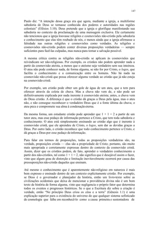 147
Paulo diz: “A intenção dessa graça era que agora, mediante a igreja, a multiforme
sabedoria de Deus se tornasse conhecida dos poderes e autoridades nas regiões
celestiais” (Efésios 3.10). Deus pretende que a igreja o glorifique manifestando sua
sabedoria no contexto da proclamação de uma mensagem exclusiva. Ele certamente
não tencionou que a igreja louvasse religiões e cosmovisões não-cristãs pela sabedoria
e conhecimento que elas têm roubado de nós, e menos ainda que a igreja afirmasse a
falsidade nas outras religiões e cosmovisões como verdades. As religiões e
cosmovisões não-cristãs podem conter diversas proposições verdadeiras — sempre
suficientes para fazê-las culpadas, mas nunca para tornar a salvação possível.
A mesma crítica contra as religiões não-cristãs se aplicam às cosmovisões que
reivindicam ser não-religiosas. Por exemplo, os cristãos não podem aprender nada a
partir da cosmovisão ateísta, a menos que o ateísmo seja verdadeiro sem sua inteireza.
O ateu não pode conhecer nada, de forma alguma, se não for por Cristo, o logos, que
facilita o conhecimento e a comunicação entre os homens. Não há nada na
cosmovisão não-cristã que possa oferecer alguma verdade ao cristão que já não esteja
na cosmovisão cristã.
Por exemplo, um cristão pode obter um gole de água de um ateu, que a tem para
oferecer através da coleta de chuva. Mas a chuva não vem de, e não pode ser
definitivamente explicada por nada inerente à cosmovisão ateísta; antes, a chuva vem
do Deus cristão. A diferença é que o cristão dá graças a Deus pela água, mas o ateu
não, e não consegue reconhecer o verdadeiro Deus que é a fonte última da chuva; o
ateu peca e compromete sua alma à condenaçãoeterna.
Da mesma forma, um estudante cristão pode aprender que 1 + 1 = 2 a partir de um
tutor ateu, mas esse pedaço de informação pertence a Cristo, que tem toda sabedoria e
conhecimento. O ateu está simplesmente ensinando ao cristão algo que é inerente à
cosmovisão cristã, que ele aprendeu de Cristo, o logos, sem dar as devidas graças a
Deus. Por outro lado, o cristão reconhece que todo conhecimento pertence a Cristo, e
dá graças a Deus por esse pedaço deinformação.
Para falar em termos de proposições, todas as proposições verdadeiras são, na
verdade, proposições cristãs — elas são a propriedade de Cristo; portanto, são muito
mais apropriada e corretamente expressas dentro do contexto da cosmovisão cristã.
Assim, dizer que os cristãos podem, de fato, aprender o verdadeiro conhecimento a
partir dos não-cristãos, tal como 1 + 1 = 2, não significa que é desejável assim o fazer,
visto que algum grau de distorção e limitação inevitavelmente ocorrerá por causa das
pressuposições não-cristãs daqueles que ensinam.
Até mesmo o conhecimento que é aparentemente não-religioso em natureza é mais
bem expresso e ensinado dentro de um contexto explicitamente cristão. Por exemplo,
se Deus é o governador e planejador da história, então um livro-texto sobre as
civilizações ocidentais que deixa de mencionar a providência divina não é um bom
texto de história de forma alguma, visto que negligencia o próprio fator que determina
todos os eventos e progressos históricos. Se o que a Escritura diz sobre a criação é
verdade, então “No princípio Deus criou os céus e a terra” (Gênesis 1.1) é uma
explicação superior para a existência do universo do que qualquer sistema sofisticado
de cosmologia que falhe em reconhecê-lo como a causa primeira e sustentadora de
 