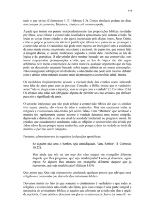 148
tudo o que existe (Colossenses 1.17; Hebreus 1.3). Coisas similares podem ser ditas
nos campos de economia, literatura, música e até mesmo esporte.
Aquele que insiste em pensar independentemente das proposições bíblicas reveladas
por Deus, deve refutar a cosmovisão desafiadora apresentada pelo sistema cristão. Se
todas as coisas foram criadas e são agora sustentadas pelo divino logos, Jesus Cristo,
então o próprio pensamento não tem justificação última sem primeiro se pressupor a
cosmovisão cristã. O raciocínio não pode nem mesmo ser inteligível sem a existência
de uma mente eterna, onipotente, onisciente e racional, de quem nós, que somos feito
à imagem divina, e, assim, modelados segundo a mente dele, recebemos as leis da
lógica e da gramática. O não-cristão deve mostrar baseado em sua cosmovisão, sem
tomar emprestadas pressuposições cristãs, que as leis da lógica não são regras
arbitrárias nem meras convenções; de outra maneira, qualquer argumento que ele faça
pode ser descartado enquanto baseado sobre regras arbitrárias ou meras convenções.
Não conseguindo sobrepujar tal obstáculo, o não-cristão não pode nem mesmo debater
com o cristão sobre nenhum assunto antes de pressupor a cosmovisão cristã inteira.
Os incrédulos freqüentemente acusam a exclusividade dos cristãos como indicando
uma falta de amor para com as pessoas. Contudo, a Bíblia ensina que o verdadeiro
amor “não se alegra com a injustiça, mas se alegra com a verdade” (1 Coríntios 13.6).
Os cristãos não estão sob obrigação alguma de permitir aos não-cristãos que definam
para nós o significado de amor.
O covarde intelectual que não pode refutar a cosmovisão bíblica diz que os cristãos
têm mente estreita, são cheios de ódio e santarrões. Mas nós rejeitamos todas as
religiões e cosmovisões não-cristãs por serem falsas. Uma “abertura” que aceitasse a
mentira tão rapidamente quanto assente à verdade denuncia uma mente estúpida,
depravada e distorcida, e não um sinal de acuidade intelectual ou progresso moral. Os
cristãos que ousadamente condenam todas as religiões e cosmovisões não-cristãs por
falsas não o fazem porque sejam santarrões, mas porque crêem na verdade ao invés da
mentira, e por não seremestúpidos.
Portanto, submetamo-nos às seguintes declarações apostólicas:
Se alguém não ama o Senhor, seja amaldiçoado. Vem, Senhor! (1 Coríntios
16.22).
Mas ainda que nós ou um anjo dos céus pregue um evangelho diferente
daquele que lhes pregamos, que seja amaldiçoado! Como já dissemos, agora
repito: Se alguém lhes anuncia um evangelho diferente daquele que já
receberam, que seja amaldiçoado! (Gálatas1.8,9).
Que assim seja. Que seja eternamente condenado qualquer pessoa que advogue uma
religião ou cosmovisão que discorde do cristianismo bíblico.
Devemos insistir no fato de que somente o cristianismo é verdadeiro e que todas as
religiões e cosmovisões não-cristãs são falsas, pois essa crença é uma parte integral e
necessária do cristianismo bíblico, e aqueles que afirmam ser cristão não têm a opção
de rejeitá-la. Como cristãos, devemos nos gloriar na natureza exclusive da nossa fé ao
 
