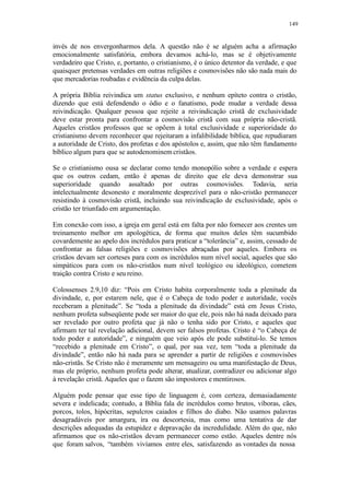 149
invés de nos envergonharmos dela. A questão não é se alguém acha a afirmação
emocionalmente satisfatória, embora devamos achá-lo, mas se é objetivamente
verdadeiro que Cristo, e, portanto, o cristianismo, é o único detentor da verdade, e que
quaisquer pretensas verdades em outras religiões e cosmovisões não são nada mais do
que mercadorias roubadas e evidência da culpa delas.
A própria Bíblia reivindica um status exclusivo, e nenhum epíteto contra o cristão,
dizendo que está defendendo o ódio e o fanatismo, pode mudar a verdade dessa
reivindicação. Qualquer pessoa que rejeite a reivindicação cristã de exclusividade
deve estar pronta para confrontar a cosmovisão cristã com sua própria não-cristã.
Aqueles cristãos professos que se opõem à total exclusividade e superioridade do
cristianismo devem reconhecer que rejeitaram a infalibilidade bíblica, que repudiaram
a autoridade de Cristo, dos profetas e dos apóstolos e, assim, que não têm fundamento
bíblico algum para que se autodenominem cristãos.
Se o cristianismo ousa se declarar como tendo monopólio sobre a verdade e espera
que os outros cedam, então é apenas de direito que ele deva demonstrar sua
superioridade quando assaltado por outras cosmovisões. Todavia, seria
intelectualmente desonesto e moralmente desprezível para o não-cristão permanecer
resistindo à cosmovisão cristã, incluindo sua reivindicação de exclusividade, após o
cristão ter triunfado em argumentação.
Em conexão com isso, a igreja em geral está em falta por não fornecer aos crentes um
treinamento melhor em apologética, de forma que muitos deles têm sucumbido
covardemente ao apelo dos incrédulos para praticar a “tolerância” e, assim, cessado de
confrontar as falsas religiões e cosmovisões abraçadas por aqueles. Embora os
cristãos devam ser corteses para com os incrédulos num nível social, aqueles que são
simpáticos para com os não-cristãos num nível teológico ou ideológico, cometem
traição contra Cristo e seu reino.
Colossenses 2.9,10 diz: “Pois em Cristo habita corporalmente toda a plenitude da
divindade, e, por estarem nele, que é o Cabeça de todo poder e autoridade, vocês
receberam a plenitude”. Se “toda a plenitude da divindade” está em Jesus Cristo,
nenhum profeta subseqüente pode ser maior do que ele, pois não há nada deixado para
ser revelado por outro profeta que já não o tenha sido por Cristo, e aqueles que
afirmam ter tal revelação adicional, devem ser falsos profetas. Cristo é “o Cabeça de
todo poder e autoridade”, e ninguém que veio após ele pode substituí-lo. Se temos
“recebido a plenitude em Cristo”, o qual, por sua vez, tem “toda a plenitude da
divindade”, então não há nada para se aprender a partir de religiões e cosmovisões
não-cristãs. Se Cristo não é meramente um mensageiro ou uma manifestação de Deus,
mas ele próprio, nenhum profeta pode alterar, atualizar, contradizer ou adicionar algo
à revelação cristã. Aqueles que o fazem são impostores e mentirosos.
Alguém pode pensar que esse tipo de linguagem é, com certeza, demasiadamente
severa e indelicada; contudo, a Bíblia fala de incrédulos como brutos, víboras, cães,
porcos, tolos, hipócritas, sepulcros caiados e filhos do diabo. Não usamos palavras
desagradáveis por amargura, ira ou descortesia, mas como uma tentativa de dar
descrições adequadas da estupidez e depravação da incredulidade. Além do que, não
afirmamos que os não-cristãos devam permanecer como estão. Aqueles dentre nós
que foram salvos, “também vivíamos entre eles, satisfazendo as vontades da nossa
 