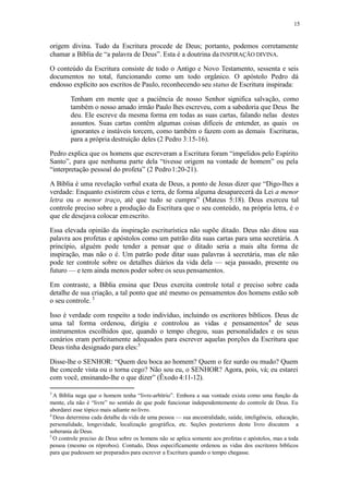 15
origem divina. Tudo da Escritura procede de Deus; portanto, podemos corretamente
chamar a Bíblia de “a palavra de Deus”. Esta é a doutrina daINSPIRAÇÃO DIVINA.
O conteúdo da Escritura consiste de todo o Antigo e Novo Testamento, sessenta e seis
documentos no total, funcionando como um todo orgânico. O apóstolo Pedro dá
endosso explícito aos escritos de Paulo, reconhecendo seu status de Escritura inspirada:
Tenham em mente que a paciência de nosso Senhor significa salvação, como
também o nosso amado irmão Paulo lhes escreveu, com a sabedoria que Deus lhe
deu. Ele escreve da mesma forma em todas as suas cartas, falando nelas destes
assuntos. Suas cartas contêm algumas coisas difíceis de entender, as quais os
ignorantes e instáveis torcem, como também o fazem com as demais Escrituras,
para a própria destruição deles (2 Pedro 3:15-16).
Pedro explica que os homens que escreveram a Escritura foram “impelidos pelo Espírito
Santo”, para que nenhuma parte dela “tivesse origem na vontade de homem” ou pela
“interpretação pessoal do profeta” (2 Pedro1:20-21).
A Bíblia é uma revelação verbal exata de Deus, a ponto de Jesus dizer que “Digo-lhes a
verdade: Enquanto existirem céus e terra, de forma alguma desaparecerá da Lei a menor
letra ou o menor traço, até que tudo se cumpra” (Mateus 5:18). Deus exerceu tal
controle preciso sobre a produção da Escritura que o seu conteúdo, na própria letra, é o
que ele desejava colocar emescrito.
Essa elevada opinião da inspiração escriturística não supõe ditado. Deus não ditou sua
palavra aos profetas e apóstolos como um patrão dita suas cartas para uma secretária. A
princípio, alguém pode tender a pensar que o ditado seria a mais alta forma de
inspiração, mas não o é. Um patrão pode ditar suas palavras à secretária, mas ele não
pode ter controle sobre os detalhes diários da vida dela — seja passado, presente ou
futuro — e tem ainda menos poder sobre os seus pensamentos.
Em contraste, a Bíblia ensina que Deus exercita controle total e preciso sobre cada
detalhe de sua criação, a tal ponto que até mesmo os pensamentos dos homens estão sob
o seu controle. 3
Isso é verdade com respeito a todo indivíduo, incluindo os escritores bíblicos. Deus de
uma tal forma ordenou, dirigiu e controlou as vidas e pensamentos4
de seus
instrumentos escolhidos que, quando o tempo chegou, suas personalidades e os seus
cenários eram perfeitamente adequados para escrever aquelas porções da Escritura que
Deus tinha designado para eles:5
Disse-lhe o SENHOR: “Quem deu boca ao homem? Quem o fez surdo ou mudo? Quem
lhe concede vista ou o torna cego? Não sou eu, o SENHOR? Agora, pois, vá; eu estarei
com você, ensinando-lhe o que dizer” (Êxodo 4:11-12).
3
A Bíblia nega que o homem tenha “livre-arbítrio”. Embora a sua vontade exista como uma função da
mente, ela não é “livre” no sentido de que pode funcionar independentemente do controle de Deus. Eu
abordarei esse tópico mais adiante nolivro.
4
Deus determina cada detalhe da vida de uma pessoa — sua ancestralidade, saúde, inteligência, educação,
personalidade, longevidade, localização geográfica, etc. Seções posteriores deste livro discutem a
soberania de Deus.
5
O controle preciso de Deus sobre os homens não se aplica somente aos profetas e apóstolos, mas a toda
pessoa (mesmo os réprobos). Contudo, Deus especificamente ordenou as vidas dos escritores bíblicos
para que pudessem ser preparados para escrever a Escritura quando o tempo chegasse.
 