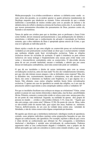 151
Minha preocupação é se cristãos consideram o ateísmo e a idolatria como sendo os
mais sérios dos pecados, ou se podem ignorar os quatro primeiros mandamentos do
Decálogo enquanto que obedecem ao restante. Estou convencido de que a atitude
indiferente e acomodada de muitos cristãos para com os pecados do ateísmo e da
idolatria deixa de refletir a denúncia extrema da Escritura contra eles. E, na medida em
que nossos pensamentos discordam dos pensamentos de Deus, pecamos contra ele,
fazendo-o um mentiroso.
Temos de apelar aos cristãos para que se decidam, pois se professam a Jesus Cristo
como Senhor, devem renunciar permanentemente a suas predisposições de idolatria e
sincretismo, e defender que o conhecimento da salvação é encontrado na Escritura
somente, que a obra redentora de Deus é apropriada apenas através de Cristo, e que
essa só é aplicada ao indivíduo pela fé.
Quem rejeita a noção de que uma religião ou cosmovisão possa ser exclusivamente
verdadeira já está praticamente exclusividade ao dizer que é exclusivamente verdade
que nenhuma religião pode fazer reivindicações exclusivas. Todas as religiões
exclusivas devem ser excluídas de aceitação. O apelo à tolerância ou para sermos
inclusivos em nossa teologia é freqüentemente uma escusa para evitar tratar com
varias e irreconciliáveis contradições entre as cosmovisões. O não-cristão deveria
parar de ser um covarde intelectual, encarar a realidade, e admitir que por causa
dessas reivindicações contraditórias, nem toda cosmovisão pode ser verdadeira.
O que dá aos incrédulos o direito de serem intolerantes para com as nossas
reivindicações exclusivas, antes de mais nada? Se eles são verdadeiramente tolerantes,
por que eles não toleram nossos ataques e não se defendem como resposta? Mas eles
se defendem sim, veementemente atacando o cristianismo, mas não atacam alvos
fáceis, tais como o islamismo ou budismo com freqüência, se é que alguma vez o
fazem. Não obstante, essas outras religiões também fazem fortes reivindicações
exclusivas. É apenas um caso de ignorância no estudo das religiões, ou é um caso de
preconceito seletivo equivalente a uma conspiração satânica contra a verdadeira fé?
Por que os incrédulos focalizam seus esforços no ataque ao cristianismo? Várias coisas
podem se passar em suas mentes distorcidas e depravadas, mas há duas possibilidades
óbvias. Primeiro, somente a cosmovisão cristão se coloca como uma ameaça para eles,
de um ponto de vista intelectual. Segundo, na realidade há apenas dois grupos de
pessoas no mundo — cristãos e não-cristãos (Gênesis 3.15). Jesus diz: “Aquele que
não está comigo, está contra mim” (Mateus 12.30). Do ponto de vista de Deus, todos
os não-cristãos estão do mesmo lado, quer sejam eles ateus, budistas ou mórmons.
Trata-se, definitivamente, de um caso da verdade única contra uma variedade de
falsidades, e não de várias cosmovisões dignas competindo por domínio.
Há aqueles que dizem que a intolerância intelectual e ideológica resulta de ignorância;
contudo, esses próprios indivíduos rejeitam certas proposições baseados no que eles
alegam ser conhecimento, não ignorância. Por exemplo, rejeitam a idéia de que a terra
é chata devido ao conhecimento que afirmam ter. Por conseguinte, a intolerância
intelectual e ideológica é amiúde uma reivindicação de conhecimento. Podemos
argumento sobre se esse conhecimento alegado é verdadeiro, mas o próprio ato de
debate pressupõe que cada um considera os outros como estando errados, e que cada
 