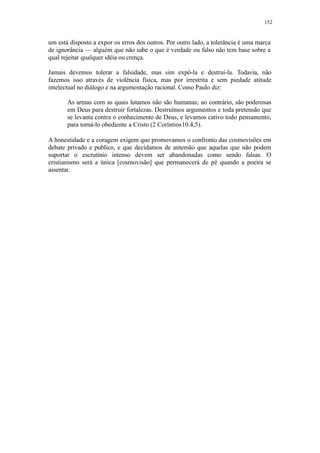 152
um está disposto a expor os erros dos outros. Por outro lado, a tolerância é uma marca
de ignorância — alguém que não sabe o que é verdade ou falso não tem base sobre a
qual rejeitar qualquer idéia ou crença.
Jamais devemos tolerar a falsidade, mas sim expô-la e destruí-la. Todavia, não
fazemos isso através de violência física, mas por irrestrita e sem piedade atitude
intelectual no diálogo e na argumentação racional. Como Paulo diz:
As armas com as quais lutamos não são humanas; ao contrário, são poderosas
em Deus para destruir fortalezas. Destruímos argumentos e toda pretensão que
se levanta contra o conhecimento de Deus, e levamos cativo todo pensamento,
para torná-lo obediente a Cristo (2 Coríntios10.4,5).
A honestidade e a coragem exigem que promovamos o confronto das cosmovisões em
debate privado e publico, e que decidamos de antemão que aquelas que não podem
suportar o escrutínio intenso devem ser abandonadas como sendo falsas. O
cristianismo será a única [cosmovisão] que permanecerá de pé quando a poeira se
assentar.
 