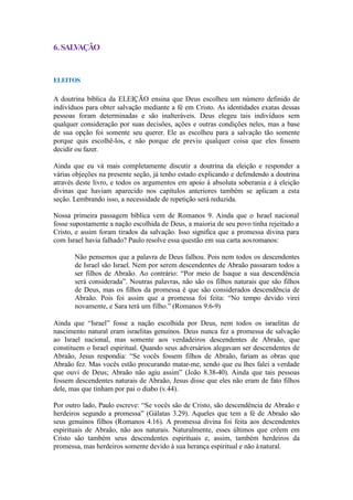 6.SALVAÇÃO
ELEITOS
A doutrina bíblica da ELEIÇÃO ensina que Deus escolheu um número definido de
indivíduos para obter salvação mediante a fé em Cristo. As identidades exatas dessas
pessoas foram determinadas e são inalteráveis. Deus elegeu tais indivíduos sem
qualquer consideração por suas decisões, ações e outras condições neles, mas a base
de sua opção foi somente seu querer. Ele as escolheu para a salvação tão somente
porque quis escolhê-los, e não porque ele previu qualquer coisa que eles fossem
decidir ou fazer.
Ainda que eu vá mais completamente discutir a doutrina da eleição e responder a
várias objeções na presente seção, já tenho estado explicando e defendendo a doutrina
através deste livro, e todos os argumentos em apoio à absoluta soberania e à eleição
divinas que haviam aparecido nos capítulos anteriores também se aplicam a esta
seção. Lembrando isso, a necessidade de repetição será reduzida.
Nossa primeira passagem bíblica vem de Romanos 9. Ainda que o Israel nacional
fosse supostamente a nação escolhida de Deus, a maioria de seu povo tinha rejeitado a
Cristo, e assim foram tirados da salvação. Isso significa que a promessa divina para
com Israel havia falhado? Paulo resolve essa questão em sua carta aosromanos:
Não pensemos que a palavra de Deus falhou. Pois nem todos os descendentes
de Israel são Israel. Nem por serem descendentes de Abraão passaram todos a
ser filhos de Abraão. Ao contrário: “Por meio de Isaque a sua descendência
será considerada”. Noutras palavras, não são os filhos naturais que são filhos
de Deus, mas os filhos da promessa é que são considerados descendência de
Abraão. Pois foi assim que a promessa foi feita: “No tempo devido virei
novamente, e Sara terá um filho.” (Romanos 9.6-9)
Ainda que “Israel” fosse a nação escolhida por Deus, nem todos os israelitas de
nascimento natural eram israelitas genuínos. Deus nunca fez a promessa de salvação
ao Israel nacional, mas somente aos verdadeiros descendentes de Abraão, que
constituem o Israel espiritual. Quando seus adversários alegavam ser descendentes de
Abraão, Jesus respondia: “Se vocês fossem filhos de Abraão, fariam as obras que
Abraão fez. Mas vocês estão procurando matar-me, sendo que eu lhes falei a verdade
que ouvi de Deus; Abraão não agiu assim” (João 8.38-40). Ainda que tais pessoas
fossem descendentes naturais de Abraão, Jesus disse que eles não eram de fato filhos
dele, mas que tinham por pai o diabo (v.44).
Por outro lado, Paulo escreve: “Se vocês são de Cristo, são descendência de Abraão e
herdeiros segundo a promessa” (Gálatas 3.29). Aqueles que tem a fé de Abraão são
seus genuínos filhos (Romanos 4.16). A promessa divina foi feita aos descendentes
espirituais de Abraão, não aos naturais. Naturalmente, esses últimos que crêem em
Cristo são também seus descendentes espirituais e, assim, também herdeiros da
promessa, mas herdeiros somente devido à sua herança espiritual e não ànatural.
 