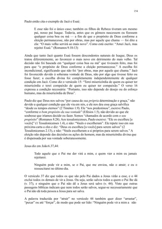 154
Paulo então cita o exemplo de Jacó e Esaú:
E esse não foi o único caso; também os filhos de Rebeca tiveram um mesmo
pai, nosso pai Isaque. Todavia, antes que os gêmeos nascessem ou fizessem
qualquer coisa boa ou má — a fim de que o propósito de Deus conforme a
eleição permanecesse, não por obras, mas por aquele que chama — foi dito a
ela: “O mais velho servirá ao mais novo”. Como está escrito: “Amei Jacó, mas
rejeitei Esaú.” (Romanos 9.10-13)
Ainda que tanto Jacó quanto Esaú fossem descendentes naturais de Isaque, Deus os
tratou diferentemente, ao favorecer o mais novo em detrimento do mais velho. Tal
decisão não foi baseada em “qualquer coisa boa ou má” que tivessem feito, mas foi
para que “o propósito de Deus conforme a eleição permanecesse.” A escolha foi
incondicional, significando que não foi “por obras, mas por aquele que chama.” Jacó
foi favorecido devido à soberana vontade de Deus, não por algo que tivesse feito ou
fosse fazer; a escolha divina foi completamente independentemente de qualquer
condição em Jacó. Como diz o versículo 15: “Terei misericórdia de quem eu quiser ter
misericórdia e terei compaixão de quem eu quiser ter compaixão.” O verso 16
expressa a condição necessária: “Portanto, isso não depende do desejo ou do esforço
humano, mas da misericórdia de Deus”.
Paulo diz que Deus nos salvou “por causa da sua própria determinação e graça,” não
devido a qualquer condição que ele viu em nós, e ele nos deu essa graça salvífica
“desde os tempos eternos” (2 Timóteo 1.9). Ele “nos predestinou”, escreve Paulo,
“conforme o bom propósito da sua vontade” (Efésios 1.5), não devido ao que ele
soubesse que iríamos decidir ou fazer. Somos “chamados de acordo com o seu
propósito” (Romanos 8.28). Aos tessalonicenses, Paulo escreve: “Ele os escolheu [a
vocês]” (1 Tessalonicenses 1.4), e não: “Vocês o escolheram”. Ele repete isso em sua
próxima carta a eles e diz: “Deus os escolheu [a vocês] para serem salvos” (2
Tessalonicenses 2.13), e não: “Vocês escolheram a si próprios para serem salvos.” A
eleição não depende das decisões ou ações do homem, mas da misericórdia divina que
é dispensada por sua vontade soberanasomente.
Jesus diz em João6.37,44:
Todo aquele que o Pai me der virá a mim, e quem vier a mim eu jamais
rejeitarei.
Ninguém pode vir a mim, se o Pai, que me enviou, não o atrair; e eu o
ressuscitarei no último dia.
O versículo 37 diz que todos os que são pelo Pai dados a Jesus virão a esse, e o 44
exclui todos os demais de vir a Jesus. Ou seja, serão salvos todos a quem o Pai lhe dá
(v. 37), e ninguém que o Pai não dê a Jesus será salvo (v. 44). Visto que outras
passagens bíblicas indicam que nem todos serão salvos, segue-se necessariamente que
o Pai não dá toda pessoa a Jesus para ser salva.
A palavra traduzida por “atrair” no versículo 44 também quer dizer “arrastar”,
“puxar” ou até “forçar”, de modo que pode ser lido: “Ninguém pode vir a mim a não
 