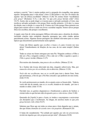156
aceitam o convite.” Isto é, muitos podem ouvir a pregação do evangelho, mas apenas
aqueles “designados para a vida eterna” (Atos 13.48) podem e vão crer. Os eleitos são
aqueles “por ele [Deus] escolhidos” (Marcos 13.20). Os crentes foram “escolhido[s]
pela graça” (Romanos 11.5), e são eles “os que pela graça haviam crido” (Atos
18.27). Assim, não se pode eleger a si mesmo para a salvação aceitando a Cristo, mas
recebe-se salvação aceitando a ele porque Deus escolhe primeiro. A fé não é a causa
da eleição, mas a eleição é a causa da fé. Cremos em Cristo porque Deus primeiro nos
elegeu para sermos salvos e então nos levou a acreditar naquele. Somos salvos porque
Deus nos escolheu, não porque o escolhemos.
A seguir, uma lista de várias passagens bíblicas relevantes para a doutrina da eleição,
incluindo citações mais completas daquelas passagens que estão citadas apenas
parcialmente acima. Algumas dessas passagens são também relevantes para os outros
tópicos que discutiremos posteriormente nestecapítulo:
Como são felizes aqueles que escolhes e trazes a ti, para viverem nos teus
átrios! Transbordamos de bênçãos da tua casa, do teu santo templo! (Salmo
65.4)
Todas as coisas me foram entregues por meu Pai. Ninguém conhece o Filho a
não ser o Pai, e ninguém conhece o Pai a não ser o Filho e aqueles a quem o
Filho o quiser revelar. (Mateus 11.27)
Pois muitos são chamados, mas poucos são escolhidos. (Mateus 22.14)
Se o Senhor não tivesse abreviado tais dias, ninguém sobreviveria. Mas, por
causa dos eleitos por ele escolhidos, ele os abreviou. (Marcos 13.20)
Vocês não me escolheram, mas eu os escolhi para irem e darem fruto, fruto
que permaneça, a fim de que o Pai lhes conceda o que pedirem em meu nome.
(João 15.16)
Se vocês pertencessem ao mundo, ele os amaria como se fossem dele. Todavia,
vocês não são do mundo, mas eu os escolhi, tirando-os do mundo; por isso o
mundo os odeia. (João 15.19)
Ouvindo isso, os gentios alegraram-se e bendisseram a palavra do Senhor; e
creram todos os que haviam sido designados para a vida eterna. (Atos 13.48)
Querendo ele [Apolo] ir para a Acaia, os irmãos o encorajaram e escreveram
aos discípulos que o recebessem. Ao chegar, ele auxiliou muito os que pela
graça haviam crido. (Atos 18.27)
Sabemos que Deus age em todas as coisas para o bem daqueles que o amam,
dos que foram chamados de acordo com o seu propósito. (Romanos8.28)
E Isaías diz ousadamente: “Fui achado por aqueles que não me procuravam;
revelei-me àqueles que não perguntavam por mim”. (Romanos10.20)
 