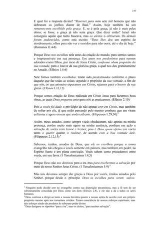 157
E qual foi a resposta divina? “Reservei para mim sete mil homens que não
dobraram os joelhos diante de Baal.” Assim, hoje também há um
remanescente escolhido pela graça. E, se é pela graça, já não é mais pelas
obras; se fosse, a graça já não seria graça. Que dizer então? Israel não
conseguiu aquilo que tanto buscava, mas os eleitos o obtiveram. Os demais
foram endurecidos, como está escrito: “Deus lhes deu um espírito de
atordoamento, olhos para não ver e ouvidos para não ouvir, até o dia de hoje.”
(Romanos11.4-8)
Porque Deus nos escolheu nele antes da criação do mundo, para sermos santos
e irrepreensíveis em sua presença. Em amor nos predestinou para sermos
adotados como filhos, por meio de Jesus Cristo, conforme obom propósito da
sua vontade, para o louvor da sua gloriosa graça, a qual nos deu gratuitamente
no Amado. (Efésios 1.4-6)
Nele fomos também escolhidos, tendo sido predestinados conforme o plano
daquele que faz todas as coisas segundo o propósito da sua vontade, a fim de
que nós, os que primeiro esperamos em Cristo, sejamos para o louvor da sua
glória. (Efésios 1.11,12)
Porque somos criação de Deus realizada em Cristo Jesus para fazermos boas
obras, as quais Deus preparou antespara nós as praticarmos. (Efésios 2.10)
Pois a vocês foi dado o privilégio de não apenas crer em Cristo, mas também
de sofrer por ele, já que estão passando pelo mesmo combate que me viram
enfrentar e agora ouvem que ainda enfrento. (Filipenses 1.29,30)3
Assim, meus amados, como sempre vocês obedeceram, não apenas na minha
presença, porém muito mais agora na minha ausência, ponham em ação a
salvação de vocês com temor e tremor, pois é Deus quem efetua em vocês
tanto o querer quanto o realizar, de acordo com a boa vontade dele.
(Filipenses 2.12,13) 4
Sabemos, irmãos, amados de Deus, que ele os escolheu porque o nosso
evangelho não chegou a vocês somente em palavra, mas também em poder, no
Espírito Santo e em plena convicção. Vocês sabem como procedemos entre
vocês, em seu favor. (1 Tessalonicenses1.4,5)
Porque Deus não nos destinou para a ira, mas para recebermos a salvação por
meio de nosso Senhor Jesus Cristo. (1 Tessalonicenses 5.9) 5
Mas nós devemos sempre dar graças a Deus por vocês, irmãos amados pelo
Senhor, porque desde o princípio Deus os escolheu para serem salvos
3
Ninguém pode decidir crer no evangelho contra sua disposição pecaminosa, mas a fé tem de ser
soberanamente concedida por Deus como um dom (Efésios 2.8), e ele não a dá a todos os seres
humanos.
4
Deus continua a dirigir-se tanto a nossas decisões quanto a nossas ações de acordo com seu próprio
propósito mesmo após nos tornarmos cristãos. Temos consciência de nossos esforços espirituais, mas
tais esforços ainda são produtos do soberano poder divino.
5
Deus designou os réprobos “para a ira”, mas os eleitos, “para receber salvação”.
 