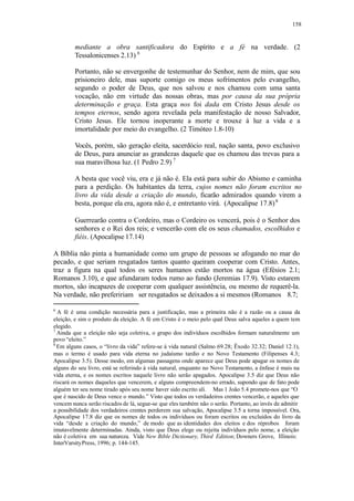 158
mediante a obra santificadora do Espírito e a fé na verdade. (2
Tessalonicenses 2.13) 6
Portanto, não se envergonhe de testemunhar do Senhor, nem de mim, que sou
prisioneiro dele, mas suporte comigo os meus sofrimentos pelo evangelho,
segundo o poder de Deus, que nos salvou e nos chamou com uma santa
vocação, não em virtude das nossas obras, mas por causa da sua própria
determinação e graça. Esta graça nos foi dada em Cristo Jesus desde os
tempos eternos, sendo agora revelada pela manifestação de nosso Salvador,
Cristo Jesus. Ele tornou inoperante a morte e trouxe à luz a vida e a
imortalidade por meio do evangelho. (2 Timóteo 1.8-10)
Vocês, porém, são geração eleita, sacerdócio real, nação santa, povo exclusivo
de Deus, para anunciar as grandezas daquele que os chamou das trevas para a
sua maravilhosa luz. (1 Pedro 2.9) 7
A besta que você viu, era e já não é. Ela está para subir do Abismo e caminha
para a perdição. Os habitantes da terra, cujos nomes não foram escritos no
livro da vida desde a criação do mundo, ficarão admirados quando virem a
besta, porque ela era, agora não é, e entretanto virá. (Apocalipse 17.8)8
Guerrearão contra o Cordeiro, mas o Cordeiro os vencerá, pois é o Senhor dos
senhores e o Rei dos reis; e vencerão com ele os seus chamados, escolhidos e
fiéis. (Apocalipse 17.14)
A Bíblia não pinta a humanidade como um grupo de pessoas se afogando no mar do
pecado, e que seriam resgatados tantos quanto queiram cooperar com Cristo. Antes,
traz a figura na qual todos os seres humanos estão mortos na água (Efésios 2.1;
Romanos 3.10), e que afundaram todos rumo ao fundo (Jeremias 17.9). Visto estarem
mortos, são incapazes de cooperar com qualquer assistência, ou mesmo de requerê-la.
Na verdade, não prefeririam ser resgatados se deixados a si mesmos (Romanos 8.7;
6
A fé é uma condição necessária para a justificação, mas a primeira não é a razão ou a causa da
eleição, e sim o produto da eleição. A fé em Cristo é o meio pelo qual Deus salva aqueles a quem tem
elegido.
7
Ainda que a eleição não seja coletiva, o grupo dos indivíduos escolhidos formam naturalmente um
povo “eleito.”
8
Em alguns casos, o “livro da vida” refere-se à vida natural (Salmo 69.28; Êxodo 32.32; Daniel 12.1),
mas o termo é usado para vida eterna no judaísmo tardio e no Novo Testamento (Filipenses 4.3;
Apocalipse 3.5). Desse modo, em algumas passagens onde aparece que Deus pode apagar os nomes de
alguns do seu livro, está se referindo à vida natural, enquanto no Novo Testamento, a ênfase é mais na
vida eterna, e os nomes escritos naquele livro não serão apagados. Apocalipse 3.5 diz que Deus não
riscará os nomes daqueles que vencerem, e alguns compreendem-no errado, supondo que de fato pode
alguém ter seu nome tirado após seu nome haver sido escrito ali. Mas 1 João 5.4 promete-nos que “O
que é nascido de Deus vence o mundo.” Visto que todos os verdadeiros crentes vencerão, e aqueles que
vencem nunca serão riscados de lá, segue-se que eles também não o serão. Portanto, ao invés de admitir
a possibilidade dos verdadeiros crentes perderem sua salvação, Apocalipse 3.5 a torna impossível. Ora,
Apocalipse 17.8 diz que os nomes de todos os indivíduos ou foram escritos ou excluídos do livro da
vida “desde a criação do mundo,” de modo que as identidades dos eleitos e dos réprobos foram
imutavelmente determinadas. Ainda, visto que Deus elege ou rejeita indivíduos pelo nome, a eleição
não é coletiva em sua natureza. Vide New Bible Dictionary, Third Edition; Downers Grove, Illinois:
InterVarsityPress, 1996; p. 144-145.
 