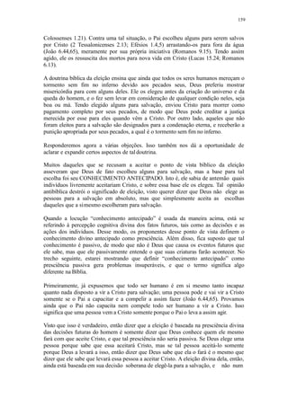 159
Colossenses 1.21). Contra uma tal situação, o Pai escolheu alguns para serem salvos
por Cristo (2 Tessalonicenses 2.13; Efésios 1.4,5) arrastando-os para fora da água
(João 6.44,65), meramente por sua própria iniciativa (Romanos 9.15). Tendo assim
agido, ele os ressuscita dos mortos para nova vida em Cristo (Lucas 15.24; Romanos
6.13).
A doutrina bíblica da eleição ensina que ainda que todos os seres humanos mereçam o
tormento sem fim no inferno devido aos pecados seus, Deus preferiu mostrar
misericórdia para com alguns deles. Ele os elegeu antes da criação do universo e da
queda do homem, e o fez sem levar em consideração de qualquer condição neles, seja
boa ou má. Tendo elegido alguns para salvação, enviou Cristo para morrer como
pagamento completo por seus pecados, de modo que Deus pode creditar a justiça
merecida por esse para eles quando vêm a Cristo. Por outro lado, aqueles que não
foram eleitos para a salvação são designados para a condenação eterna, e receberão a
punição apropriada por seus pecados, a qual é o tormento sem fim no inferno.
Responderemos agora a várias objeções. Isso também nos dá a oportunidade de
aclarar e expandir certos aspectos de taldoutrina.
Muitos daqueles que se recusam a aceitar o ponto de vista bíblico da eleição
asseveram que Deus de fato escolheu alguns para salvação, mas a base para tal
escolha foi seu CONHECIMENTO ANTECIPADO. Isto é, ele sabia de antemão quais
indivíduos livremente aceitariam Cristo, e sobre essa base ele os elegeu. Tal opinião
antibíblica destrói o significado de eleição, visto querer dizer que Deus não elege as
pessoas para a salvação em absoluto, mas que simplesmente aceita as escolhas
daqueles que a simesmo escolheram para salvação.
Quando a locução “conhecimento antecipado” é usada da maneira acima, está se
referindo à percepção cognitiva divina dos fatos futuros, tais como as decisões e as
ações dos indivíduos. Desse modo, os proponentes desse ponto de vista definem o
conhecimento divino antecipado como presciência. Além disso, fica suposto que tal
conhecimento é passivo, de modo que não é Deus que causa os eventos futuros que
ele sabe, mas que ele passivamente entende o que suas criaturas farão acontecer. No
trecho seguinte, estarei mostrando que definir “conhecimento antecipado” como
presciência passiva gera problemas insuperáveis, e que o termo significa algo
diferente na Bíblia.
Primeiramente, já expusemos que todo ser humano é em si mesmo tanto incapaz
quanto nada disposto a vir a Cristo para salvação; uma pessoa pode e vai vir a Cristo
somente se o Pai a capacitar e a compelir a assim fazer (João 6.44,65). Provamos
ainda que o Pai não capacita nem compele todo ser humano a vir a Cristo. Isso
significa que uma pessoa vem a Cristo somente porque o Pai o leva a assim agir.
Visto que isso é verdadeiro, então dizer que a eleição é baseada na presciência divina
das decisões futuras do homem é somente dizer que Deus conhece quem ele mesmo
fará com que aceite Cristo, e que tal presciência não seria passiva. Se Deus elege uma
pessoa porque sabe que essa aceitará Cristo, mas se tal pessoa aceitá-lo somente
porque Deus a levará a isso, então dizer que Deus sabe que ela o fará é o mesmo que
dizer que ele sabe que levará essa pessoa a aceitar Cristo. A eleição divina dela, então,
ainda está baseada em sua decisão soberana de elegê-la para a salvação, e não num
 