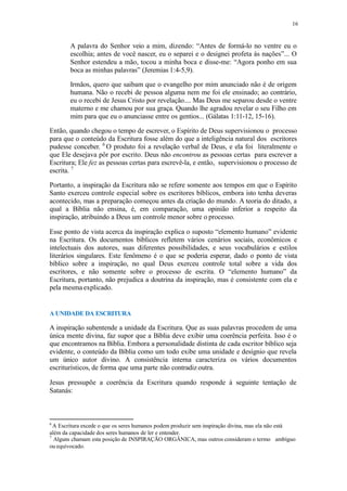 16
A palavra do Senhor veio a mim, dizendo: “Antes de formá-lo no ventre eu o
escolhia; antes de você nascer, eu o separei e o designei profeta às nações”... O
Senhor estendeu a mão, tocou a minha boca e disse-me: “Agora ponho em sua
boca as minhas palavras” (Jeremias 1:4-5,9).
Irmãos, quero que saibam que o evangelho por mim anunciado não é de origem
humana. Não o recebi de pessoa alguma nem me foi ele ensinado; ao contrário,
eu o recebi de Jesus Cristo por revelação.... Mas Deus me separou desde o ventre
materno e me chamou por sua graça. Quando lhe agradou revelar o seu Filho em
mim para que eu o anunciasse entre os gentios... (Gálatas 1:11-12, 15-16).
Então, quando chegou o tempo de escrever, o Espírito de Deus supervisionou o processo
para que o conteúdo da Escritura fosse além do que a inteligência natural dos escritores
pudesse conceber. 6
O produto foi a revelação verbal de Deus, e ela foi literalmente o
que Ele desejava pôr por escrito. Deus não encontrou as pessoas certas para escrever a
Escritura; Ele fez as pessoas certas para escrevê-la, e então, supervisionou o processo de
escrita. 7
Portanto, a inspiração da Escritura não se refere somente aos tempos em que o Espírito
Santo exerceu controle especial sobre os escritores bíblicos, embora isto tenha deveras
acontecido, mas a preparação começou antes da criação do mundo. A teoria do ditado, a
qual a Bíblia não ensina, é, em comparação, uma opinião inferior a respeito da
inspiração, atribuindo a Deus um controle menor sobre o processo.
Esse ponto de vista acerca da inspiração explica o suposto “elemento humano” evidente
na Escritura. Os documentos bíblicos refletem vários cenários sociais, econômicos e
intelectuais dos autores, suas diferentes possibilidades, e seus vocabulários e estilos
literários singulares. Este fenômeno é o que se poderia esperar, dado o ponto de vista
bíblico sobre a inspiração, no qual Deus exerceu controle total sobre a vida dos
escritores, e não somente sobre o processo de escrita. O “elemento humano” da
Escritura, portanto, não prejudica a doutrina da inspiração, mas é consistente com ela e
pela mesma explicado.
A UNIDADE DA ESCRITURA
A inspiração subentende a unidade da Escritura. Que as suas palavras procedem de uma
única mente divina, faz supor que a Bíblia deve exibir uma coerência perfeita. Isso é o
que encontramos na Bíblia. Embora a personalidade distinta de cada escritor bíblico seja
evidente, o conteúdo da Bíblia como um todo exibe uma unidade e desígnio que revela
um único autor divino. A consistência interna caracteriza os vários documentos
escriturísticos, de forma que uma parte não contradiz outra.
Jesus pressupõe a coerência da Escritura quando responde à seguinte tentação de
Satanás:
6
A Escritura excede o que os seres humanos podem produzir sem inspiração divina, mas ela não está
além da capacidade dos seres humanos de ler e entender.
7
Alguns chamam esta posição de INSPIRAÇÃO ORGÂNICA, mas outros consideram o termo ambíguo
ou equivocado.
 