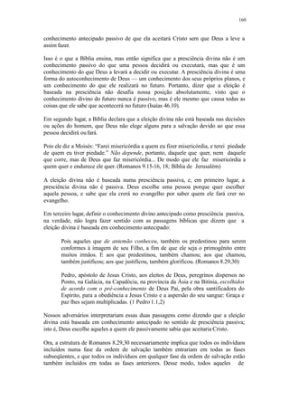 160
conhecimento antecipado passivo de que ela aceitará Cristo sem que Deus a leve a
assim fazer.
Isso é o que a Bíblia ensina, mas então significa que a presciência divina não é um
conhecimento passivo do que uma pessoa decidirá ou executará, mas que é um
conhecimento do que Deus a levará a decidir ou executar. A presciência divina é uma
forma do autoconhecimento de Deus — um conhecimento dos seus próprios planos, e
um conhecimento do que ele realizará no futuro. Portanto, dizer que a eleição é
baseada na presciência não desafia nossa posição absolutamente, visto que o
conhecimento divino do futuro nunca é passivo, mas é ele mesmo que causa todas as
coisas que ele sabe que acontecerá no futuro (Isaías 46.10).
Em segundo lugar, a Bíblia declara que a eleição divina não está baseada nas decisões
ou ações do homem, que Deus não elege alguns para a salvação devido ao que essa
pessoa decidirá oufará.
Pois ele diz a Moisés: “Farei misericórdia a quem eu fizer misericórdia, e terei piedade
de quem eu tiver piedade.” Não depende, portanto, daquele que quer, nem daquele
que corre, mas de Deus que faz misericórdia... De modo que ele faz misericórdia a
quem quer e endurece ele quer. (Romanos 9.15-16, 18; Bíblia de Jerusalém)
A eleição divina não é baseada numa presciência passiva, e, em primeiro lugar, a
presciência divina não é passiva. Deus escolhe uma pessoa porque quer escolher
aquela pessoa, e sabe que ela crerá no evangelho por saber quem ele fará crer no
evangelho.
Em terceiro lugar, definir o conhecimento divino antecipado como presciência passiva,
na verdade, não logra fazer sentido com as passagens bíblicas que dizem que a
eleição divina é baseada em conhecimento antecipado:
Pois aqueles que de antemão conheceu, também os predestinou para serem
conformes à imagem de seu Filho, a fim de que ele seja o primogênito entre
muitos irmãos. E aos que predestinou, também chamou; aos que chamou,
também justificou; aos que justificou, também glorificou. (Romanos 8.29,30)
Pedro, apóstolo de Jesus Cristo, aos eleitos de Deus, peregrinos dispersos no
Ponto, na Galácia, na Capadócia, na província da Ásia e na Bitínia, escolhidos
de acordo com o pré-conhecimento de Deus Pai, pela obra santificadora do
Espírito, para a obediência a Jesus Cristo e a aspersão do seu sangue: Graça e
paz lhes sejam multiplicadas. (1 Pedro 1.1,2)
Nossos adversários interpretariam essas duas passagens como dizendo que a eleição
divina está baseada em conhecimento antecipado no sentido de presciência passiva;
isto é, Deus escolhe aqueles a quem ele passivamente sabia que aceitaria Cristo.
Ora, a estrutura de Romanos 8.29,30 necessariamente implica que todos os indivíduos
incluídos numa fase da ordem de salvação também entrariam em todas as fases
subseqüentes, e que todos os indivíduos em qualquer fase da ordem de salvação estão
também incluídos em todas as fases anteriores. Desse modo, todos aqueles de
 
