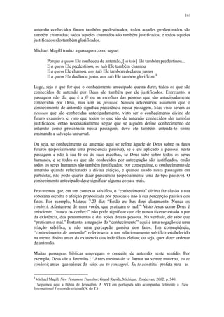 161
antemão conhecidos foram também predestinados; todos aqueles predestinados são
também chamados; todos aqueles chamados são também justificados; e todos aqueles
justificados são também glorificados.
Michael Magill traduz a passagemcomo segue:
Porque a quem Ele conheceu de antemão, [os tais] Ele também predestinou...
E a quem Ele predestinou, os tais Ele também chamou
E a quem Ele chamou, aos tais Ele também declarou justos
E a quem Ele declarou justo, aos tais Ele tambémglorificou 9
Logo, seja o que for que o conhecimento antecipado queira dizer, todos os que são
conhecidos de antemão por Deus são também por ele justificados. Entretanto, a
passagem não diz que é a fé ou as escolhas das pessoas que são antecipadamente
conhecidas por Deus, mas sim as pessoas. Nossos adversários assumem que o
conhecimento de antemão significa presciência nessa passagem. Mas visto serem as
pessoas que são conhecidas antecipadamente, visto ser o conhecimento divino do
futuro exaustivo, e visto que todos os que são de antemão conhecidos são também
justificados, então necessariamente segue que se alguém define conhecimento de
antemão como presciência nessa passagem, deve ele também entenda-lo como
ensinando a salvação universal.
Ou seja, se conhecimento de antemão aqui se refere àquele de Deus sobre os fatos
futuros (especialmente uma presciência passiva), se é ele aplicado a pessoas nesta
passagem e não à sua fé ou às suas escolhas, se Deus sabe sobre todos os seres
humanos, e se todos os que são conhecidos por antecipação são justificados, então
todos os seres humanos são também justificados; por conseguinte, o conhecimento de
antemão quando relacionado à divina eleição, e quando usado nesta passagem em
particular, não pode querer dizer presciência (especialmente uma de tipo passivo). O
conhecimento antecipado deve significar alguma coisa a mais.
Provaremos que, em um contexto salvífico, o “conhecimento” divino faz alusão a sua
soberana escolha e afeição propositada por pessoas e não à sua percepção passiva dos
fatos. Por exemplo, Mateus 7.23 diz: “Então eu lhes direi claramente: Nunca os
conheci. Afastem-se de mim vocês, que praticam o mal!” Visto Jesus como Deus é
onisciente, “nunca os conheci” não pode significar que ele nunca tivesse estado a par
da existência, dos pensamentos e das ações dessas pessoas. Na verdade, ele sabe que
“praticam o mal.” Portanto, a negação do “conhecimento” aqui é uma negação de uma
relação salvífica, e não uma percepção passiva dos fatos. Em conseqüência,
“conhecimento de antemão” referir-se-ia a um relacionamento salvífico estabelecido
na mente divina antes da existência dos indivíduos eleitos; ou seja, quer dizer ordenar
de antemão.
Muitas passagens bíblicas empregam o conceito de antemão neste sentido. Por
exemplo, Deus diz a Jeremias : “Antes mesmo de te formar no ventre materno, eu te
conheci; antes que saísses do seio, eu te consagrei. Eu te constituí profeta para as
9
Michael Magill, New Testament Transline; Grand Rapids, Michigan: Zondervan, 2002; p. 540.
Seguimos aqui a Bíblia de Jerusalém. A NVI em português não acompanha fielmente a New
International Version do original (N. do T.)
 