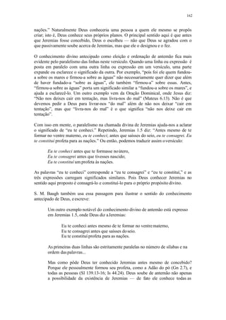 162
nações.” Naturalmente Deus conheceria uma pessoa a quem ele mesmo se propôs
criar; isto é, Deus conhece seus próprios planos. O principal sentido aqui é que antes
que Jeremias fosse concebido, Deus o escolheu — não que Deus se agradou com o
que passivamente soube acerca de Jeremias, mas que ele o designou e o fez.
O conhecimento divino antecipado como eleição e ordenação de antemão fica mais
evidente pelo paralelismo das linhas neste versículo. Quando uma linha ou expressão é
posta em paralelo com uma outra linha ou expressão em um versículo, uma parte
expande ou esclarece o significado da outra. Por exemplo, “pois foi ele quem fundou-
a sobre os mares e firmou-a sobre as águas” não necessariamente quer dizer que além
de haver fundado-a “sobre as águas”, ele também “firmou-a” sobre essas. Antes,
“firmou-a sobre as águas” porta um significado similar a “fundou-a sobre os mares”, e
ajuda a esclarecê-lo. Um outro exemplo vem da Oração Dominical, onde Jesus diz:
“Não nos deixes cair em tentação, mas livra-nos do mal” (Mateus 6.13). Não é que
devemos pedir a Deus para livrar-nos “do mal” além de não nos deixar “cair em
tentação”, mas que “livra-nos do mal” é o que significa “não nos deixe cair em
tentação”.
Com isso em mente, o paralelismo na chamada divina de Jeremias ajuda-nos a aclarar
o significado de “eu te conheci.” Repetindo, Jeremias 1.5 diz: “Antes mesmo de te
formar no ventre materno, eu te conheci; antes que saísses do seio, eu te consagrei. Eu
te constituí profeta para as nações.” Ou então, podemos traduzir assim oversículo:
Eu te conheci antes que te formasse noútero,
Eu te consagrei antes que tivesses nascido;
Eu te constituí um profeta às nações.
As palavras “eu te conheci” corresponde a “eu te consagrei” e “eu te constituí,” e as
três expressões carregam significados similares. Pois Deus conhecer Jeremias no
sentido aqui proposto é consagrá-lo e constituí-lo para o próprio propósito divino.
S. M. Baugh também usa essa passagem para ilustrar o sentido do conhecimento
antecipado de Deus, eescreve:
Um outro exemplo notável do conhecimento divino de antemão está expresso
em Jeremias 1.5, onde Deus diz aJeremias:
Eu te conheci antes mesmo de te formar no ventrematerno,
Eu te consagrei antes que saísses doseio.
Eu te constituí profeta para as nações.
As primeiras duas linhas são estritamente paralelas no número de sílabas e na
ordem daspalavras...
Mas como pôde Deus ter conhecido Jeremias antes mesmo de concebido?
Porque ele pessoalmente formou seu profeta, como a Adão do pó (Gn 2.7), e
todas as pessoas (Sl 139.13-16; Is 44.24). Deus soube de antemão não apenas
a possibilidade da existência de Jeremias — de fato ele conhece todas as
 