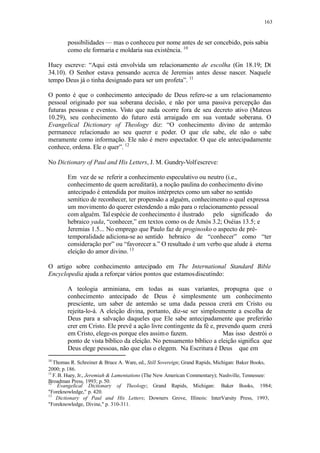 163
possibilidades — mas o conheceu por nome antes de ser concebido, pois sabia
como ele formaria e moldaria sua existência. 10
Huey escreve: “Aqui está envolvida um relacionamento de escolha (Gn 18.19; Dt
34.10). O Senhor estava pensando acerca de Jeremias antes desse nascer. Naquele
tempo Deus já o tinha designado para ser um profeta”. 11
O ponto é que o conhecimento antecipado de Deus refere-se a um relacionamento
pessoal originado por sua soberana decisão, e não por uma passiva percepção das
futuras pessoas e eventos. Visto que nada ocorre fora de seu decreto ativo (Mateus
10.29), seu conhecimento do futuro está arraigado em sua vontade soberana. O
Evangelical Dictionary of Theology diz: “O conhecimento divino de antemão
permanece relacionado ao seu querer e poder. O que ele sabe, ele não o sabe
meramente como informação. Ele não é mero espectador. O que ele antecipadamente
conhece, ordena. Ele o quer”. 12
No Dictionary of Paul and His Letters, J. M. Gundry-Volfescreve:
Em vez de se referir a conhecimento especulativo ou neutro (i.e.,
conhecimento de quem acreditará), a noção paulina do conhecimento divino
antecipado é entendida por muitos intérpretes como um saber no sentido
semítico de reconhecer, ter propensão a alguém, conhecimento o qual expressa
um movimento do querer estendendo a mão para o relacionamento pessoal
com alguém. Tal espécie de conhecimento é ilustrado pelo significado do
hebraico yada, “conhecer,” em textos como os de Amós 3.2; Oséias 13.5; e
Jeremias 1.5... No emprego que Paulo faz de proginosko o aspecto de pré-
temporalidade adiciona-se ao sentido hebraico de “conhecer” como “ter
consideração por” ou “favorecer a.” O resultado é um verbo que alude à eterna
eleição do amor divino. 13
O artigo sobre conhecimento antecipado em The International Standard Bible
Encyclopedia ajuda a reforçar vários pontos que estamosdiscutindo:
A teologia arminiana, em todas as suas variantes, propugna que o
conhecimento antecipado de Deus é simplesmente um conhecimento
presciente, um saber de antemão se uma dada pessoa crerá em Cristo ou
rejeita-lo-á. A eleição divina, portanto, diz-se ser simplesmente a escolha de
Deus para a salvação daqueles que Ele sabe antecipadamente que preferirão
crer em Cristo. Ele prevê a ação livre contingente da fé e, prevendo quem crerá
em Cristo, elege-os porque eles assimo fazem. Mas isso destrói o
ponto de vista bíblico da eleição. No pensamento bíblico a eleição significa que
Deus elege pessoas, não que elas o elegem. Na Escritura é Deus que em
10
Thomas R. Schreiner & Bruce A. Ware, ed., Still Sovereign; Grand Rapids, Michigan: Baker Books,
2000; p.186.
11
F. B. Huey, Jr., Jeremiah & Lamentations (The New American Commentary); Nashville, Tennessee:
Broadman Press, 1993; p.50.12
Evangelical Dictionary of Theology; Grand Rapids, Michigan: Baker Books, 1984;
"Foreknowledge," p. 420.
13
Dictionary of Paul and His Letters; Downers Grove, Illinois: InterVarsity Press, 1993;
"Foreknowledge, Divine," p. 310-311.
 