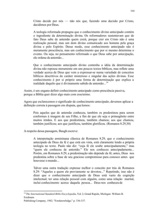 164
Cristo decide por nós — não nós que, fazendo uma decisão por Cristo,
decidimos por Deus.
A teologia reformada propugna que o conhecimento divino antecipado contém
o ingrediente da determinação divina. Os reformadores sustentavam que de
fato Deus sabe de antemão quem crerá, porque crer em Cristo não é uma
realização pessoal, mas um dom divino comunicado aos homens pela graça
divina e pelo Espírito. Desse modo, esse conhecimento antecipado não é
meramente presciência, mas um conhecimento que por si mesmo determina o
evento. Ou seja, no pensamento reformado o que Deus sabe por antecipação,
ele ordena deantemão...
Que o conhecimento antecipado divino contenha a idéia da determinação
divina não repousa meramente em uns poucos textos bíblicos, mas reflete uma
verdade acerca de Deus que vem a expressar-se numa variedade de conceitos
bíblicos descritivos do caráter misterioso e singular das ações divinas. Esse
conhecimento é por si próprio uma forma de determinação que explica a
realidade daquilo que é divinamente sabido de antemão...14
Assim, é um engano definir conhecimento antecipado como presciência passiva,
porque a Bíblia quer dizer algo mais com essetermo.
Agora que esclarecemos o significado de conhecimento antecipado, devemos aplicar a
definição correta à passagem em disputa, quelemos:
Pois aqueles que de antemão conheceu, também os predestinou para serem
conformes à imagem de seu Filho, a fim de que ele seja o primogênito entre
muitos irmãos. E aos que predestinou, também chamou; aos que chamou,
também justificou; aos que justificou, também glorificou. (Romanos 8.29,30)
A respeito dessa passagem, Baugh escreve:
A interpretação armininana clássica de Romanos 8.29, que o conhecimento
antecipado de Deus da fé é que está em vista, está claramente lendo a própria
teologia no texto. Paulo não diz: “cuja fé ele soube antecipadamente,” mas
“quem ele conheceu de antemão.” Ele nos conheceu antecipadamente...
Porém, em Romanos 8.29, a predestinação não depende da fé; antes, Deus nos
predestina sobre a base de seu gracioso compromisso para conosco antes que
houvesse o mundo...
Talvez uma outra tradução expresse melhor o conceito por trás de Romanos
8.29: “Aqueles a quem ele previamente se devotou...” Repetindo, isso não é
dizer que o conhecimento antecipado de Deus está vazio da cognição
intelectual; ter uma relação pessoal com alguém, como uma relação marital,
inclui conhecimento acerca daquela pessoa... Deus nos conheceu de
14
The International Standard Bible Encyclopedia, Vol. 2; Grand Rapids, Michigan: William B.
Eerdmans
Publishing Company, 1982; "Foreknowledge," p. 336-337.
 