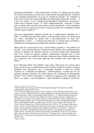 168
“propósito determinado” e “pré-conhecimento” de Deus. É evidente que tais termos
tem sentidos equivalentes, de modo que o conhecimento antecipado dele faz referência
a seu “propósito determinado” ou ao que ele “decidiu de antemão.” Na realidade, as
palavras de 4.28 nos dão uma boa definição do conhecimento antecipado de Deus — é
o que o seu “poder” e a sua “vontade haviam decidido de antemão que acontecesse.”
Como escreve Martinho Lutero: “É, então, fundamentalmente necessário e salutar
para os cristãos saber que Deus não conhece nada de antemão de modo contingente,
mas que Ele prevê, tenciona e faz todas as coisas de acordo com Sua própria vontade
imutável, eterna e infalível”. 22
Sem mais argumentação, podemos concluir que o conhecimento antecipado em 1
Pedro 1.2 também não pode fazer alusão a uma presciência passiva. O versículo diz
que somos “escolhidos de acordo com o pré-conhecimento de Deus Pai.”
Naturalmente o somos — o versículo quer dizer que os cristãos foram escolhidos e
ordenados por antecipação para salvação pela soberana vontade divina.
Muita gente faz a observação de que a eleição bíblica contradiz o “livre arbítrio” do
homem, e visto insistirem em que o homem tem livre arbítrio, eles conseqüentemente
recusam as doutrinas da soberania absoluta e da divina eleição como apresentada
neste livro. Contra tal objeção, podemos simplesmente responder que os seres
humanos não têm livre arbítrio em absoluto. Ainda que muitos cristãos suponham que
eles o possuam, essa é uma noção pagã que não consegue achar apoio algum na
Bíblia. 23
R. K. McGregor define “livre arbítrio” como segue: “Pelo termo livre arbítrio quero
dizer a crença de que a vontade humana tem um poder inerente de escolher com igual
facilidade entre alternativas. Isso é comumente chamado ‘o poder de escolha
contrária’ ou ‘a liberdade de indiferença...’ Definitivamente, a vontade fica livre de
qualquer causação necessária. Em outras palavras, ela é autônoma de determinação
exterior.”24
Livre arbítrio subentende “a ausência de qualquer poder controlador, até
Deus e sua graça, e por conseqüência a igual faculdade em qualquer situação de
22
Martin Luther, The Bondage of the Will; Grand Rapids, Michigan: Fleming H. Revell, 2000
(reimpressão da edição de 1957); p.80.
23
R. K. McGregor Wright traça o conceito de livre arbítrio a sistemas filosóficos humanísticos e anti-
cristãos, e nota sua infiltração histórica na igreja. Naturalmente, a obsessão humana com autonomia foi
de fato introduzida a Adão e Eva pelo próprio diabo (Gênesis 3.1-7). Algumas traduções inglesas da
Bíblia contém o termo “freewill” [“livre arbítrio”] em vários versículos, mas tais exemplos não se
relacionam ao nosso tópico, visto somente aludirem a “freewill offerings” [“ofertas espontâneas”] em
oposição àquelas exigidas e de lei. “O ponto é uma distinção na Lei, não uma declaração metafísica
sobre se a faculdade de escolha é causada ou não”; No Place for Sovereignty: What's Wrong with
Freewill Theism; Downers Grove, Illinois: InterVarsity Press, 1996; p. 157. Da mesma forma, escreve
Lutero: “Ou seja, o homem deve dar-se conta de que, no que toca a seu dinheiro e posses ele tem um
direito a usá-los, para fazer ou deixar de fazer, conforme seu próprio ‘livre arbítrio’ — ainda que o
próprio ‘livre arbítrio’ seja dirigido pelo livre-arbítrio de Deus, a seu bel-prazer. Entretanto, com
respeito a Deus, e em tudo que se relacione com salvação ou condenação, ele não tem ‘livre arbítrio’
algum, mas é um cativo, um prisioneiro e um escravo...” Ele sugere que “a coisa mais cristã e mais
segura a fazer” é “deixar esse termo totalmente” quando falando do homem. Lutero, The Bondage of
the Will; p.107.
24
Ibid., p. 43-44.
 
