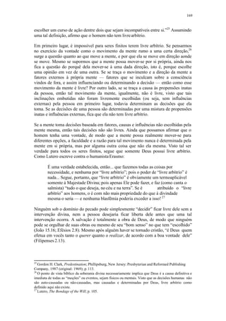 169
escolher um curso de ação dentre dois que sejam incompatíveis entre si.”25
Assumindo
uma tal definição, afirmo que o homem não tem livrearbítrio.
Em primeiro lugar, é impossível para seres finitos terem livre arbítrio. Se pensarmos
no exercício da vontade como o movimento da mente rumo a uma certa direção,26
surge a questão quanto ao que move a mente, e por que ela se move em direção aonde
se move. Mesmo se supormos que a mente possa mover-se por si própria, ainda nos
fica a questão do porquê dela mover-se à uma dada direção, isto é, porque escolhe
uma opinião em vez de uma outra. Se se traça o movimento e a direção da mente a
fatores externos à própria mente — fatores que se inculcam sobre a consciência
vindos de fora, e assim influenciando ou determinando a decisão — então como esse
movimento da mente é livre? Por outro lado, se se traça a causa às propensões inatas
da pessoa, então tal movimento da mente, igualmente, não é livre, visto que tais
inclinações embutidas não foram livremente escolhidas (ou seja, sem influências
externas) pela pessoa em primeiro lugar, todavia determinam as decisões que ela
toma. Se as decisões de uma pessoa são determinadas por uma mistura de propensões
inatas e influências externas, fica que ela não tem livre arbítrio.
Se a mente toma decisões baseada em fatores, causas e influências não escolhidas pela
mente mesma, então tais decisões não são livres. Ainda que possamos afirmar que o
homem tenha uma vontade, de modo que a mente possa realmente mover-se para
diferentes opções, a faculdade e a razão para tal movimento nunca é determinada pela
mente em si própria, mas por alguma outra coisa que não ela mesma. Visto tal ser
verdade para todos os seres finitos, segue que somente Deus possui livre arbítrio.
Como Lutero escreve contra o humanista Erasmo:
É uma verdade estabelecida, então... que fazemos todas as coisas por
necessidade, e nenhuma por “livre arbítrio”; pois o poder de “livre arbítrio” é
nada... Segue, portanto, que “livre arbítrio” é obviamente um termoaplicável
somente à Majestade Divina; pois apenas Ele pode fazer, e faz (como canta o
salmista) “tudo o que deseja, no céu e na terra”. Se é atribuído o “livre
arbítrio” aos homens, o é com não mais propriedade do que à divindade
mesma o seria — e nenhuma blasfêmia poderia exceder a isso! 27
Ninguém sob o domínio do pecado pode simplesmente “decidir” ficar livre dele sem a
intervenção divina, nem a pessoa desejaria ficar liberta dele antes que uma tal
intervenção ocorra. A salvação é totalmente a obra de Deus, de modo que ninguém
pode se orgulhar de suas obras ou mesmo de seu “bom senso” no que tem “escolhido”
(João 15.16; Efésios 2.8). Mesmo após alguém haver se tornado cristão, “é Deus quem
efetua em vocês tanto o querer quanto o realizar, de acordo com a boa vontade dele”
(Filipenses 2.13).
25
Gordon H. Clark, Predestination; Phillipsburg, New Jersey: Presbyterian and Reformed Publishing
Company, 1987 (original: 1969); p.113.
26
O ponto de vista bíblico da soberania divina necessariamente implica que Deus é a causa definitiva e
imediata de todas as “moções” ou eventos, sejam físicos ou mentais. Visto que as decisões humanas não
são auto-causadas ou não-causadas, mas causadas e determinadas por Deus, livre arbítrio como
definido aqui não existe.
27
Lutero, The Bondage of the Will; p. 105.
 
